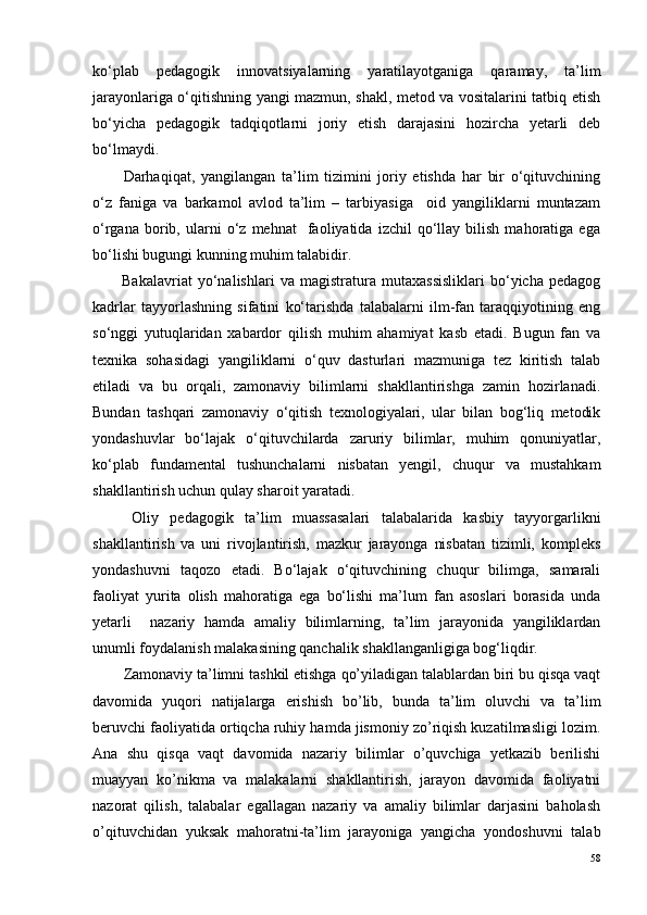 ko‘plab   pedagogik   innovatsiyalarning   yaratilayotganiga   qaramay,   ta’lim
jarayonlariga o‘qitishning yangi mazmun, shakl, metod va vositalarini tatbiq etish
bo‘yicha   pedagogik   tadqiqotlarni   joriy   etish   darajasini   hozircha   yetarli   deb
bo‘lmaydi.
Darhaqiqat,   yangilangan   ta’lim   tizimini   joriy   etishda   har   bir   o‘qituvchining
o‘z   faniga   va   barkamol   avlod   ta’lim   –   tarbiyasiga     oid   yangiliklarni   muntazam
o‘rgana   borib,   ularni   o‘z   mehnat     faoliyatida   izchil   qo‘llay  bilish   mahoratiga  ega
bo‘lishi bugungi kunning muhim talabidir.
Bakalavriat   yo‘nalishlari   va   magistratura   mutaxassisliklari   bo‘yicha   pedagog
kadrlar   tayyorlashning   sifatini   ko‘tarishda   talabalarni   ilm-fan   taraqqiyotining   eng
so‘nggi   yutuqlaridan   xabardor   qilish   muhim   ahamiyat   kasb   etadi.   Bugun   fan   va
texnika   sohasidagi   yangiliklarni   o‘quv   dasturlari   mazmuniga   tez   kiritish   talab
etiladi   va   bu   orqali,   zamonaviy   bilimlarni   shakllantirishga   zamin   hozirlanadi.
Bundan   tashqari   zamonaviy   o‘qitish   texnologiyalari,   ular   bilan   bog‘liq   metodik
yondashuvlar   bo‘lajak   o‘qituvchilarda   zaruriy   bilimlar,   muhim   qonuniyatlar,
ko‘plab   fundamental   tushunchalarni   nisbatan   yengil,   chuqur   va   mustahkam
shakllantirish uchun qulay sharoit yaratadi.
Oliy   pedagogik   ta’lim   muassasalari   talabalarida   kasbiy   tayyorgarlikni
shakllantirish   va   uni   rivojlantirish,   mazkur   jarayonga   nisbatan   tizimli,   kompleks
yondashuvni   taqozo   etadi.   Bo‘lajak   o‘qituvchining   chuqur   bilimga,   samarali
faoliyat   yurita   olish   mahoratiga   ega   bo‘lishi   ma’lum   fan   asoslari   borasida   unda
yetarli     nazariy   hamda   amaliy   bilimlarning,   ta’lim   jarayonida   yangiliklardan
unumli foydalanish malakasining qanchalik shakllanganligiga bog‘liqdir.
Zamonaviy ta’limni tashkil etishga qo’yiladigan talablardan biri bu qisqa vaqt
davomida   yuqori   natijalarga   erishish   bo’lib,   bunda   ta’lim   oluvchi   va   ta’lim
beruvchi faoliyatida ortiqcha ruhiy hamda jismoniy zo’riqish kuzatilmasligi lozim.
Ana   shu   qisqa   vaqt   davomida   nazariy   bilimlar   o’quvchiga   yetkazib   berilishi
muayyan   ko’nikma   va   malakalarni   shakllantirish,   jarayon   davomida   faoliyatni
nazorat   qilish,   talabalar   egallagan   nazariy   va   amaliy   bilimlar   darjasini   baholash
o’qituvchidan   yuksak   mahoratni-ta’lim   jarayoniga   yangicha   yondoshuvni   talab
58 