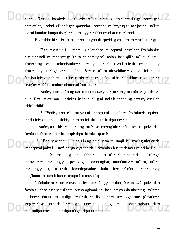 qiladi.   Respublikamizda     uzluksiz   ta’lim   tizimini   rivojlantirishga   qaratilgan
harakatlar,     qabul   qilinadigan   qonunlar,   qarorlar   va   buyruqlar   natijasida     ta’lim
tizimi kundan kunga rivojlanib,  muayyan ishlar amalga oshirilmoda.
Biz ushbu bitir  ishini bajarish jarayonida quyidagicha umumiy xulosalarga 
1.   “Badiiy   asar   tili”       modulini   ukitishda   konseptual   jadvaldan   foydalanish
o‘z   maqsadi   va   mohiyatiga   ko‘ra   an’anaviy   ta’limdan   farq   qilib,   ta’lim   oluvchi
shaxsining   ichki   imkoniyatlarini   namoyon   qilish,   rivojlantirish   uchun   qulay
sharoitni   yaratishga   xizmat   qiladi.   Bunda   ta’lim   oluvchilarning   o‘zlarini   o‘quv
faoliyatining     sub’ekti     sifatida   his   qilishlari,   o‘z   ustida   ishlashlari,   o‘z   -   o‘zini
rivojlantirishlari muhim ahamiyat kasb etadi. 
   2.   “Badiiy asar tili”ning uziga xos xususiyatlarini ilmiy asosda urganish   va
m ualif   va   kaxramon   nutkining   individualligini   tadkik   etishning   nazariy   asoslari
ishlab chikildi
                    3.   “Badiiy   asar   tili”   mavzuini   konseptual   jadvaldan   foydalanib   uqitish”
modulining  uquv – uslubiy  ta’minotini shakllantirishga urinildi
        4.   “Badiiy asar tili” modulining  ma’ruza  mashg`ulotida konseptual jadvaldan
foydalanishga oid tajribalar qilishga  harakat qilindi
                5.   “Badiiy   asar   tili”     modulining   amaliy   va   mustaqil   ish   mashg`ulotlarida
konseptual jadval – grafik organayzerlardan  foydalanib uqitish tavsiyalari berildi.
                      Umuman   olganda,   ushbu   modulni   o’qitish   davomida   talabalarga
innovatsion   texnologiya,   pedagogik   texnologiya,   noan’anaviy   ta’lim,   ta’lim
texnologiyalari,   o’qitish   texnologiyalari   kabi   tushunchalarni   majmuaviy
bog’lanishini ochib berish maqsadga muvofiq. 
Talabalarga   noan’anaviy   ta’lim   texnologiyalaridan,   konseptual   jadvaldan
foydalanishda asosiy e’tiborni texnologiyani qo’llash jarayonida ularning  ko‘proq
e’tiborini   darsni   maqsadiga   erishish,   milliy   qadriyatlarimizga   mos   g’oyalarni
singdirishga   qaratish   lozimligini   uqtirish,   buning   uchun   texnologiyani   dars
maqsadiga moslab tanlashga o’rgatishga urindik.
59 