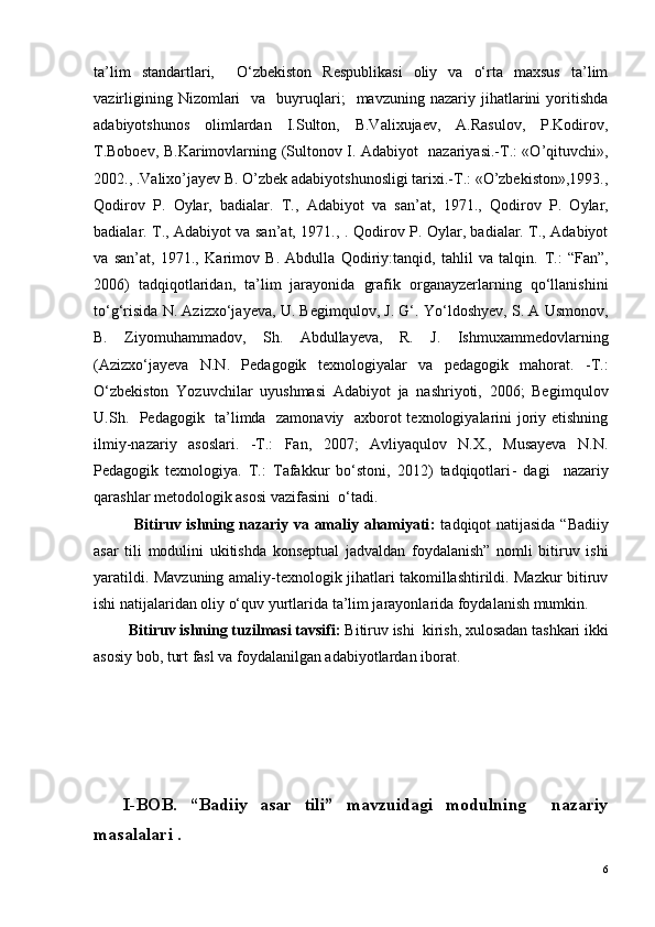 ta’lim   standartlari,     O‘zbekiston   Respublikasi   oliy   va   o‘rta   maxsus   ta’lim
vazirligining  Nizomlari     va    buyruqlari;    mavzuning  nazariy  jihatlarini   yoritishda
adabiyotshunos   olimlardan   I.Sulton,   B.Valixujaev,   A.Rasulov,   P.Kodirov,
T.Boboev, B.Karimovlarning ( Sultonov I. Adabiyot   nazariyasi.-T.: «O’qituvchi»,
2002. ,  .Valixo’jayev B. O’zbek adabiyotshunosligi tarixi.-T.: «O’zbekiston»,1993. ,
Qodirov   P.   Oylar,   badialar.   T.,   Adabiyot   va   san’at,   1971. ,   Qodirov   P.   Oylar,
badialar. T., Adabiyot va san’at, 1971. ,   . Qodirov P. Oylar, badialar. T., Adabiyot
va   san’at,   1971.,   Karimov   B.   Abdulla   Qodiriy:tanqid,   tahlil   va   talqin.   T.:   “Fan”,
2006 )   tadqiqotlaridan,   ta’lim   jarayonida   grafik   organayzerlarning   qo‘llanishini
to‘g‘risida N. Azizxo‘jayeva, U. Begimqulov, J. G‘. Yo‘ldoshyev, S. A Usmonov,
B.   Ziyomuhammadov,   Sh.   Abdullayeva,   R.   J.   Ishmuxammedovlarni ng
(Azizxo‘jayeva   N.N.   Pedagogik   texnologiyalar   va   pedagogik   mahorat.   - T.:
O‘zbekiston   Yozuvchilar   uyushmasi   Adabiyot   ja   nashriyoti,   2006;   Begim q ulov
U.Sh.   Pedagogik   ta’limda   zamonaviy   axborot texnologiyalarini joriy etishning
ilmiy-nazariy   asoslari.   -T.:   Fan,   2007;   Avliyaqulov   N.X.,   Musayeva   N.N.
Pedagogik   texnologiya.   T.:   Tafakkur   bo‘stoni,   2012)   tadqiqotlari -   dagi     nazariy
qarashlar metodologik asosi vazifasini  o‘tadi.
               Bitiruv ishning nazariy va amaliy ahamiyati :   t adqiqot natijasida   “Badiiy
asar   tili   modulini   ukitishda   konseptual   jadvaldan   foydalanish”   nomli   bitiruv   ishi
yaratildi. Mavzuning amaliy-texnologik jihatlari takomillashtirildi. Mazkur bitiruv
ishi natijalaridan oliy o‘quv yurtlarida ta’lim jarayonlarida foydalanish mumkin.  
            Bitiruv ishning tuzilmasi tavsifi:  Bitiruv ishi  kirish, xulosadan tashkari ikki
asosiy bob, turt fasl va foydalanilgan adabiyotlardan iborat.
I-BOB.   “Badiiy   asar   tili”   mavzuidagi   modulning     nazariy
masalalari .   
6 