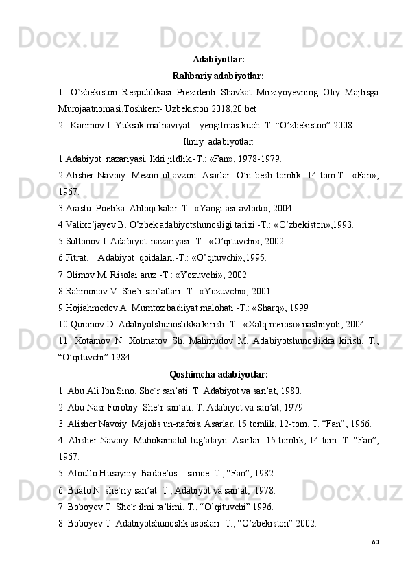 Adabiyotlar:
Rahbariy adabiyotlar:
1.   O`zbekiston   Respublikasi   Prezidenti   Shavkat   Mirziyoyevning   Oliy   Majlisga
Murojaatnomasi.Toshkent- Uzbekiston 2018,20 bet
2. . Karimov I. Yuksak ma`naviyat – yengilmas kuch. T. “O’zbekiston” 2008.
Ilmiy  adabiyotlar:
1.Adabiyot  nazariyasi. Ikki jildlik.-T.: «Fan», 1978-1979.
2.Alisher   Navoiy.   Mezon   ul-avzon.   Asarlar.   O’n   besh   tomlik.   14-tom.T.:   «Fan»,
1967.
3.Arastu. Poetika. Ahloqi kabir-T.: «Yangi asr avlodi», 2004 
4.Valixo’jayev B. O’zbek adabiyotshunosligi tarixi.-T.: «O’zbekiston»,1993.
5.Sultonov I. Adabiyot  nazariyasi.-T.: «O’qituvchi», 2002.
6.Fitrat.    Adabiyot  qoidalari.-T.: «O’qituvchi»,1995.
7.Olimov M. Risolai aruz.-T.: «Yozuvchi», 2002
8.Rahmonov V. She`r san`atlari.-T.: «Yozuvchi», 2001.
9.Hojiahmedov A. Mumtoz badiiyat malohati.-T.: «Sharq», 1999
10.Quronov D. Adabiyotshunoslikka kirish.-T.: «Xalq merosi» nashriyoti, 2004   
11.   Xotamov   N.   Xolmatov   Sh.   Mahmudov   M.   Adabiyotshunoslikka   kirish.   T.,
“O’qituvchi” 1984.
Qoshimcha adabiyotlar:
1. Abu Ali Ibn Sino. She`r san’ati.  T. Adabiyot va san’at, 1980.
2. Abu Nasr Forobiy.  She`r san’ati. T. Adabiyot va san’at, 1979.
3. Alisher Navoiy. Majolis un-nafois. Asarlar. 15 tomlik, 12-tom. T. “Fan”, 1966.
4. Alisher Navoiy. Muhokamatul lug’atayn. Asarlar.   15 tomlik, 14-tom. T. “Fan”,
1967.
5. Atoullo Husayniy.  Badoe’us – sanoe. T., “Fan”, 1982.
6. Bualo N. she`riy san’at. T., Adabiyot va san’at,  1978.  
7. Boboyev T. She`r ilmi ta’limi. T., “O’qituvchi” 1996.
8. Boboyev T. Adabiyotshunoslik asoslari.  T., “O’zbekiston” 2002.
60 