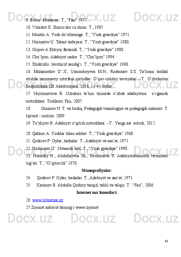 9. Bobur. Muxtasar. T., “Fan” 1972.
10. Vohidov E. Shoiru she`ru shuur. T., 1987. 
11. Muxtor A. Yosh do’stlarimga.  T., “Yosh gvardiya” 1971. 
12. Normatov U. Talant tarbiyasi. T., “Yosh gvardiya” 1980.
13. Oripov A.Ehtiyoj farzandi. T., “Yosh gvardiya” 1988.
14. Cho’lpon. Adabiyot nadur. T., “Cho’lpon” 1994.
15. Shukrullo. Javohirot sandig’i. T., “Yosh gvardiya” 1968.
16.   Muhamedov   O‘.X.,   Usmonboyeva   M.H.,   Rustamov   S.S.   Ta’limni   tashkil
etishda  zamonaviy   interfaol  metodlar.  O‘quv-uslubiy  tavsiyalar.   – T.:   O‘zbekiston
Respublikasi IIB Akademiyasi, 2016, 11-41-betlar. 
17.   Niyozmetova   R.   Uzluksiz   ta’lim   tizimida   o‘zbek   adabiyotini     o‘rganish
metodikasi. Toshkent, Fan, 2007.
18. Omonov N. T. va boshq. Pedagogik texnologiya va pedagogik mahorat. T.
Iqtisod – moliya. 2009
19.  To‘xli y ev B. Adabiyot o‘qitish metodikasi. –T. :  Y a ngi asr  avlodi , 2012.  
20. Qahhor A. Yoshlar bilan suhbat. T., “Yosh gvardiya” 1968.
21. Qodirov P. Oylar, badialar. T., Adabiyot va san’at, 1971.
22. Hoshimov O’.  Notanish orol. T., “Yosh gvardiya” 1990.
23.   Homidiy   H.,   Abdullayeva   Sh.,   Ibrohimova   S.   Adabiyotshunoslik   terminlari
lug’ati. T., “O’qituvchi” 1970.
Monografiyalar:
24. Qodirov P. Oylar, badialar. T., Adabiyot va san’at, 1971.
25. Karimov B. Abdulla Qodiriy:tanqid, tahlil va talqin.  T.: “Fan”, 2006
Internet ma`lumotlari:
26.  www.literatura.uz
27.Ziyonet axborot tarmog`i-www.ziyonet
61 