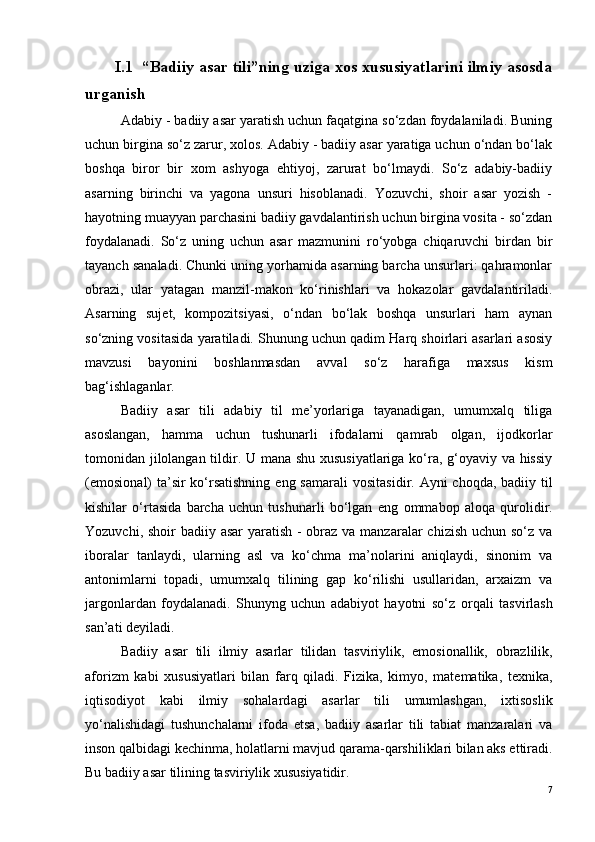  I.1    “Badiiy asar tili”ning uziga xos xususiyatlarini ilmiy asosda
urganish 
Adabiy - badiiy asar yaratish uchun faqatgina so‘zdan foydalaniladi. Buning
uchun birgina so‘z zarur, xolos. Adabiy - badiiy asar yaratiga uchun o‘ndan bo‘lak
boshqa   biror   bir   xom   ashyoga   ehtiyoj,   zarurat   bo‘lmaydi.   So‘z   adabiy-badiiy
asarning   birinchi   va   yagona   unsuri   hisoblanadi.   Yozuvchi,   shoir   asar   yozish   -
hayotning muayyan parchasini badiiy gavdalantirish uchun birgina vosita - so‘zdan
foydalanadi.   So‘z   uning   uchun   asar   mazmunini   ro‘yobga   chiqaruvchi   birdan   bir
tayanch sanaladi. Chunki uning yorhamida asarning barcha unsurlari: qahramonlar
obrazi,   ular   yatagan   manzil-makon   ko‘rinishlari   va   hokazolar   gavdalantiriladi.
Asarning   sujet,   kompozitsiyasi,   o‘ndan   bo‘lak   boshqa   unsurlari   ham   aynan
so‘zning vositasida yaratiladi. Shunung uchun qadim Harq shoirlari asarlari asosiy
mavzusi   bayonini   boshlanmasdan   avval   so‘z   harafiga   maxsus   kism
bag‘ishlaganlar. 
Badiiy   asar   tili   adabiy   til   me’yorlariga   tayanadigan,   umumxalq   tiliga
asoslangan,   hamma   uchun   tushunarli   ifodalarni   qamrab   olgan,   ijodkorlar
tomonidan jilolangan tildir. U mana shu xususiyatlariga ko‘ra, g‘oyaviy va hissiy
(em o si o nal)  ta’sir ko‘rsatishning  eng samarali  v o sitasidir. Ayni ch o qda, badiiy til
kishilar   o‘rtasida   barcha   uchun   tushunarli   bo‘lgan   eng   o mmab o p   aloqa   qurolidir.
Yozuvchi, shoir badiiy asar  yaratish - obraz va manzaralar  chizish uchun so‘z va
iboralar   tanlaydi,   ularning   asl   va   ko‘chma   ma’nolarini   aniqlaydi,   sinonim   va
antonimlarni   topadi,   umumxalq   tilining   gap   ko‘rilishi   usullaridan,   arxaizm   va
jargonlardan   foydalanadi.   Shunyng   uchun   adabiyot   hayotni   so‘z   o rqali   tasvirlash
san’ati d e yiladi.
Badiiy   asar   tili   ilmiy   asarlar   tilidan   tasviriylik,   emosionallik,   obrazlilik,
aforizm   kabi   xususiyatlari   bilan   farq   qiladi.   Fizika,   kimyo,   matematika,   texnika,
iqtisodiyot   kabi   ilmiy   sohalard agi   asarlar   tili   umumlashgan,   ixtisoslik
yo‘nalishidagi   tushunchalarni   ifoda   etsa,   badiiy   asarlar   tili   tabiat   manzaralari   va
inson qalbidagi kechinma, holatlarni mavjud qarama-qarshiliklari bilan aks ettiradi.
Bu badiiy asar tilining  tasviriylik  xususiyatidir.
7 