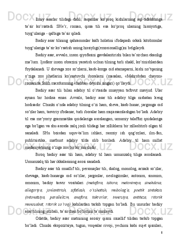 Ilmiy   asarlar   tilidagi   dalil,   raqamlar   ko‘proq   kishilarning   aql-tafakkuriga
ta’sir   ko‘rsatadi.   SHe’r,   roman,   qissa   tili   esa   ko‘proq   ularning   hissiyotiga,
tuyg‘ulariga - qalbiga ta’sir qiladi.
Badiiy   asar   tilining   qahramonlar   kalb   holatini   ifodapash   orkali   kitobxonlar
tuyg‘ulariga ta’sir ko‘rsatish uning  hissiyli gi(emosionalligi)ni belgilaydi.
Badiiy asar, avval o , ins o n qiyofasini gavdalantirishi bilan ta’sirchan ekanligi
ma’lum. Ij o dk o r ins o n   o brazini  yaratish uchun tilning turli shakl, ko‘rinishlaridan
f o ydalanadi. U shevaga xos so‘zlarni, kasb-korga oid atamaparni, kishi no‘tqaning
o‘ziga   xos   jihatlarini   ko‘rsatuvchi   iboralarni   (masalan,   «Mehrobdan   chayon»
romanida Solih maxdumning «habba» deyishi singari) qo‘llaydi. 
Badiiy   asar   tili   bilan   adabiy   til   o‘rtasida   muayyan   tafovut   mavjud.   Ular
aynan   bir   hodisa   emas.   Avval o ,   badiiy   asar   tili   adabiy   tilga   nisbatan   k e ng
hodisadir. Chunki  o‘nda adabiy tilning o‘zi ham, sh e va, kasb-hunar, jarg o nga   o id
so‘zlar ham, tasviriy if o danar, turli ib o ralar ham mujassamlashgan bo‘ladi. Adabiy
til  esa  me’yoriy grammatika qoidalariga  asoslangan,   umumiy  talaffuz  qoidalariga
ega bo‘lgan va shu asosda xalq jonli tilidagi har xilliklarni bir xillashtirib olgan til
sanaladi.   SHu   boisdan   uquv-ta’lim   ishlari,   rasmiy   ish   qog‘ozlari,   ilm-fan,
publitsistika,   matbuot   adabiy   tilda   olib   boriladi.   Adabiy   til   ham   millat
madaniyatining o‘ziga x o s bir ko‘rinishidir.
Biroq   badiiy   asar   tili   ham,   adabiy   til   ham   umumxalq   tiliga   as o slanadi.
Umumxalq tili har ikkalasining asosi sanaladi.
Badiiy asar tili   muallif tili, personajlar tili, dialog, monolog, arxaik so‘zlar,
shevaga,   kasb-hunarga   oid   so‘zlar,   jargonlar,   neologizmlar,   antonim,   sinonim,
omonim,   badiiy   tasvir   vositalari   (metafora,   istiora,   metonimiya,   sinekdoxa,
allegoriya,   jonlantirish,   sifatlash,   o‘xshatish,   mubolag‘a,   poetik   sintaksis
(intonatsiya,   parallelizm,   anafora,   takrorlar,   inversiya,   antiteza,   ritorik
munosabat,   ritorik   so‘roq)   kabilardan   tarkib   topgan   bo‘ladi.   Bu   unsurlar   badiiy
asar tilining j o zibali, ta’sirchan bo‘lishini ta’minlaydi.
O datda,   badiiy   asar   matnining   as o siy   qismi   muallif   tilidan   tarkib   t o pgan
bo‘ladi.   Chunki   ekspozitsiya,   tugun,   voqealar   rivoji,   yechimi   kabi   sujet   qismlari,
8 
