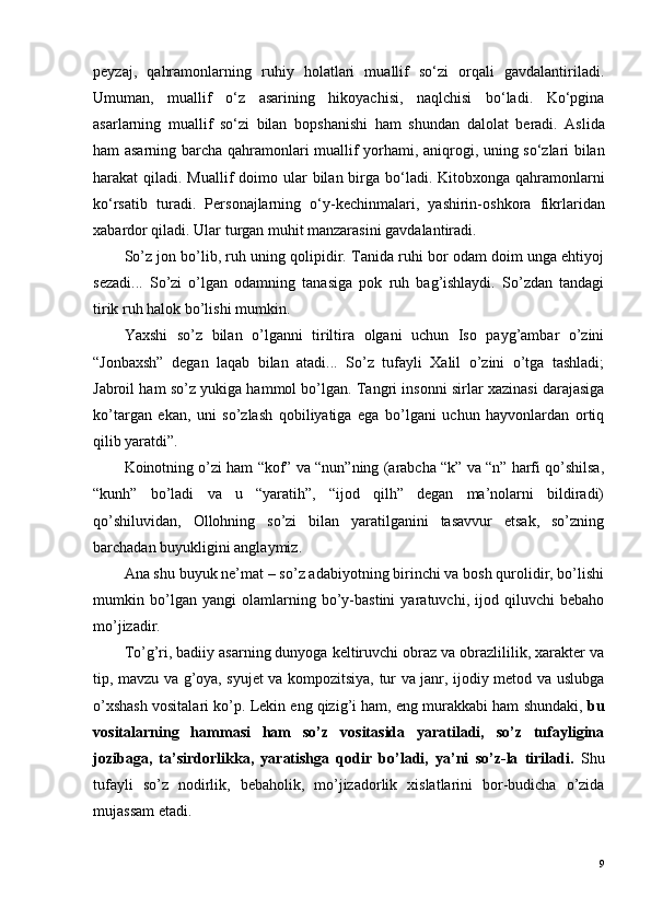 peyzaj,   qahramonlarning   ruhiy   holatlari   muallif   so‘zi   orqali   gavdalantiriladi.
Umuman,   muallif   o‘z   asarining   hikoyachisi,   naqlchisi   bo‘ladi.   Ko‘pgina
asarlarning   muallif   so‘zi   bilan   b o pshanishi   ham   shundan   dal o lat   b e radi.   Aslida
ham asarning barcha qahram o nlari muallif yorhami, aniqr o gi, uning so‘zlari bilan
harakat qiladi. Muallif d o im o   ular bilan birga bo‘ladi. Kit o bx o nga qahram o nlarni
ko‘rsatib   turadi.   P e rs o najlarning   o‘y-kechinmalari,   yashirin- o shkora   fikrlaridan
xabard o r qiladi. Ular turgan muhit manzarasini gavdalantiradi.
So’z jon bo’lib, ruh uning qolipidir. Tanida ruhi bor odam doim unga ehtiyoj
sezadi...   So’zi   o’lgan   odamning   tanasiga   pok   ruh   bag’ishlaydi.   So’zdan   tandagi
tirik ruh halok bo’lishi mumkin.
Yaxshi   so’z   bilan   o’lganni   tiriltira   olgani   uchun   Iso   payg’ambar   o’zini
“Jonbaxsh”   degan   laqab   bilan   atadi...   So’z   tufayli   Xalil   o’zini   o’tga   tashladi;
Jabroil ham so’z yukiga hammol bo’lgan. Tangri insonni sirlar xazinasi darajasiga
ko’targan   ekan,   uni   so’zlash   qobiliyatiga   ega   bo’lgani   uchun   hayvonlardan   ortiq
qilib yaratdi”.
Koinotning o’zi ham “kof” va “nun”ning (arabcha “k” va “n” harfi qo’shilsa,
“kunh”   bo’ladi   va   u   “yaratih”,   “ijod   qilh”   degan   ma’nolarni   bildiradi)
qo’shiluvidan,   Ollohning   so’zi   bilan   yaratilganini   tasavvur   etsak,   so’zning
barchadan buyukligini anglaymiz.
Ana shu buyuk ne’mat – so’z adabiyotning birinchi va bosh qurolidir, bo’lishi
mumkin   bo’lgan   yangi   olamlarning   bo’y-bastini   yaratuvchi,   ijod   qiluvchi   bebaho
mo’jizadir.
To’g’ri, badiiy asarning dunyoga keltiruvchi obraz va obrazlililik, xarakter va
tip, mavzu va g’oya, syujet va kompozitsiya, tur va janr, ijodiy metod va uslubga
o’xshash vositalari ko’p. Lekin eng qizig’i ham, eng murakkabi ham shundaki,  bu
vositalarning   hammasi   ham   so’z   vositasida   yaratiladi,   so’z   tufayligina
jozibaga,   ta’sirdorlikka,   yaratishga   qodir   bo’ladi,   ya’ni   so’z-la   tiriladi.   Shu
tufayli   so’z   nodirlik,   bebaholik,   mo’jizadorlik   xislatlarini   bor-budicha   o’zida
mujassam etadi. 
9 