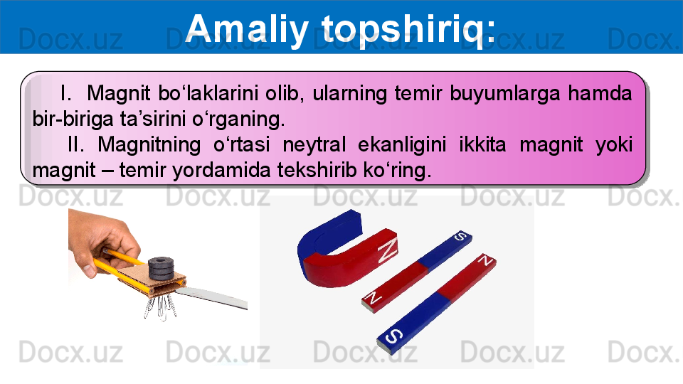 Amaliy topshiriq:
        I.    Magnit  bo‘laklarini  olib,  ularning  temir  buyumlarga  hamda 
bir-biriga ta’sirini o‘rganing.
      II.  Magnitning  o‘rtasi  neytral  ekanligini  ikkita  magnit  yoki 
magnit – temir yordamida tekshirib ko‘ring.  