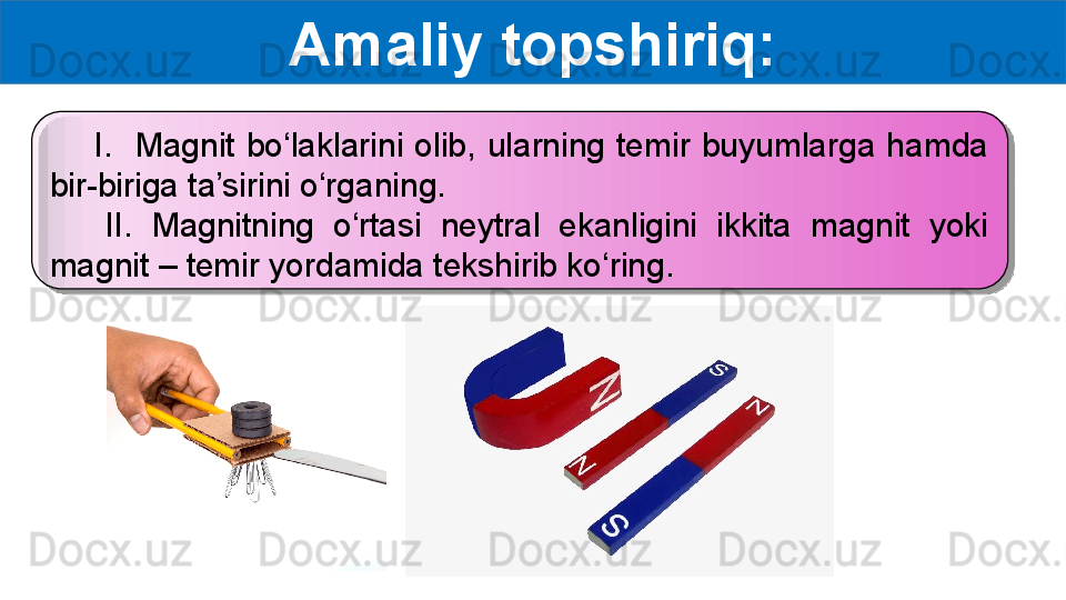 Amaliy topshiriq:
        I.    Magnit  bo‘laklarini  olib,  ularning  temir  buyumlarga  hamda 
bir-biriga ta’sirini o‘rganing.
      II.  Magnitning  o‘rtasi  neytral  ekanligini  ikkita  magnit  yoki 
magnit – temir yordamida tekshirib ko‘ring.