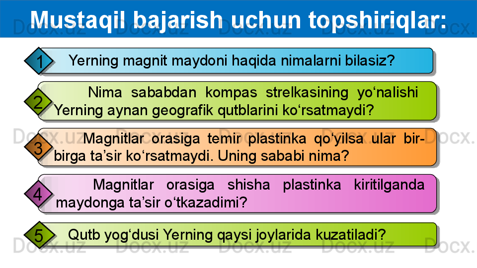 Mustaqil bajarish uchun topshiriqlar:
    Yerning magnit maydoni haqida nimalarni bilasiz?
1
        Magnitlar  orasiga  temir  plastinka  qo‘yilsa  ular  bir-
birga ta’sir ko‘rsatmaydi. Uning sababi nima?3         Nima  sababdan  kompas  strelkasining  yo‘nalishi   
Yerning aynan geografik qutblarini ko‘rsatmaydi?2
     Qutb yog‘dusi Yerning qaysi joylarida kuzatiladi?
5       Magnitlar  orasiga  shisha  plastinka  kiritilganda 
maydonga ta’sir o‘tkazadimi?4           