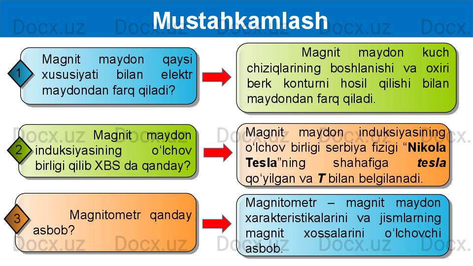   Mustahkamlash
Magnitometr  –  magnit  maydon 
xarakteristikalarini  va  jismlarning 
magnit  xossalarini  o‘lchovchi 
asbob.        Magnitometr  qanday 
asbob?3         Magnit  maydon 
induksiyasining  o‘lchov 
birligi qilib XBS da qanday?2       Magnit  maydon  kuch 
chiziqlarining  boshlanishi  va  oxiri 
berk  konturni  hosil  qilishi  bilan 
maydondan farq qiladi.
Magnit  maydon  induksiyasining 
o‘lchov  birligi  serbiya  fizigi  “ Nikola 
Tesla ”ning  shahafiga  tesla 
qo‘yilgan va  T  bilan belgilanadi.Magnit  maydon  qaysi 
xususiyati  bilan  elektr 
maydondan farq qiladi?1          