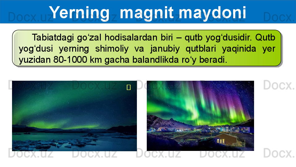 Yerning  magnit maydoni
        Tabiatdagi  go‘zal  hodisalardan  biri  –  qutb  yog‘dusidir.  Qutb 
yog‘dusi  yerning  shimoliy  va  janubiy  qutblari  yaqinida  yer 
yuzidan 80-1000 km gacha balandlikda ro‘y beradi.  