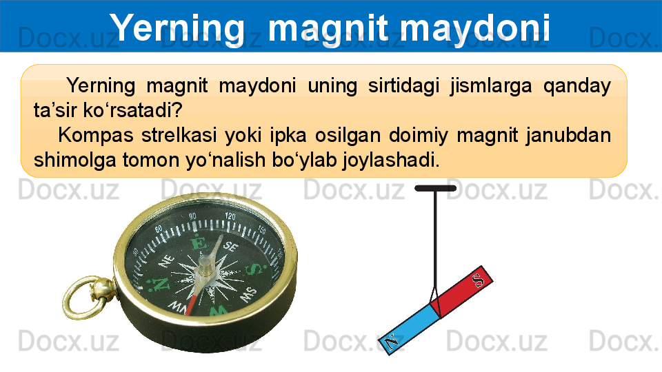 Yerning  magnit maydoni
      Yerning  magnit  maydoni  uning  sirtidagi  jismlarga  qanday 
ta’sir ko‘rsatadi?
      Kompas  strelkasi  yoki  ipka  osilgan  doimiy  magnit  janubdan 
shimolga tomon yo‘nalish bo‘ylab joylashadi.  