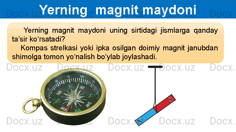 Yerning  magnit maydoni
      Yerning  magnit  maydoni  uning  sirtidagi  jismlarga  qanday 
ta’sir ko‘rsatadi?
      Kompas  strelkasi  yoki  ipka  osilgan  doimiy  magnit  janubdan 
shimolga tomon yo‘nalish bo‘ylab joylashadi.