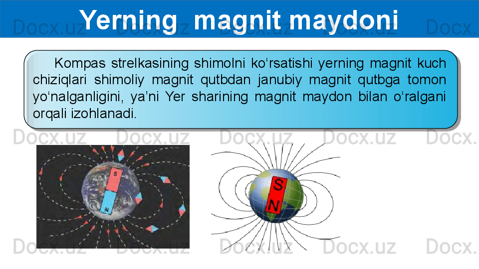 Yerning  magnit maydoni
        Kompas  strelkasining  shimolni  ko‘rsatishi  yerning  magnit  kuch 
chiziqlari  shimoliy  magnit  qutbdan  janubiy  magnit  qutbga  tomon 
yo‘nalganligini,  ya’ni  Yer  sharining  magnit  maydon  bilan  o‘ralgani 
orqali izohlanadi.   