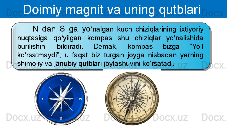 Doimiy magnit va uning qutblari 
        N  dan  S  ga  yo ‘nalgan  kuch  chiziqlarining  ixtiyoriy 
nuqtasiga  qo‘yilgan  kompas  shu  chiziqlar  yo‘nalishida 
burilishini  bildiradi.  Demak,  kompas  bizga  “Yo‘l 
ko‘rsatmaydi”,  u  faqat  biz  turgan  joyga  nisbadan  yerning 
shimoliy va janubiy qutblari joylashuvini ko‘rsatadi.  