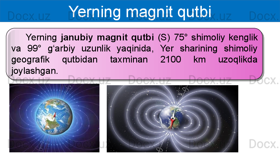 Yerning magnit qutbi
        Yerning  janubiy  magnit  qutbi  (S)  75°  shimoliy  kenglik 
va  99°  g‘arbiy  uzunlik  yaqinida,  Yer  sharining  shimoliy 
geografik  qutbidan  taxminan  2100  km  uzoqlikda 
joylashgan.  