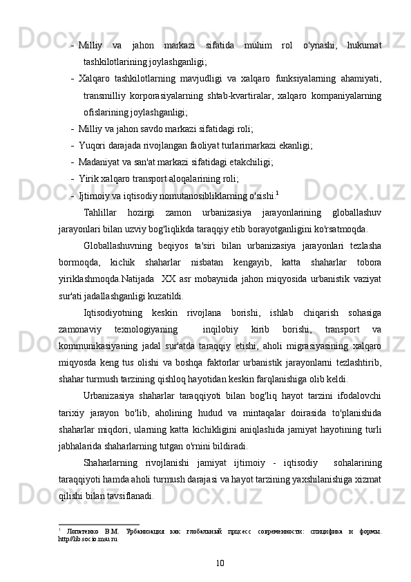  Milliy   va   jahon   markazi   sifatida   muhim   rol   o'ynashi,   hukumat
tashkilotlarining joylashganligi;
 Xalqaro   tashkilotlarning   mavjudligi   va   xalqaro   funksiyalarning   ahamiyati,
transmilliy   korporasiyalarning   shtab-kvartiralar,   xalqaro   kompaniyalarning
ofislarining joylashganligi;
 Milliy va jahon savdo markazi sifatidagi roli;
 Yuqori darajada rivojlangan faoliyat turlarimarkazi ekanligi;
 Madaniyat va san'at markazi sifatidagi etakchiligi;
 Yirik xalqaro transport aloqalarining roli;
 Ijtimoiy va iqtisodiy nomutanosibliklarning o'sishi. 1
Tahlillar   hozirgi   zamon   urbanizasiya   jarayonlarining   globallashuv
jarayonlari bilan uzviy bog'liqlikda taraqqiy etib borayotganligini ko'rsatmoqda.
Globallashuvning   beqiyos   ta'siri   bilan   urbanizasiya   jarayonlari   tezlasha
bormoqda,   kichik   shaharlar   nisbatan   kengayib,   katta   shaharlar   tobora
yiriklashmoqda.Natijada     XX   asr   mobaynida   jahon   miqyosida   urbanistik   vaziyat
sur'ati jadallashganligi kuzatildi. 
Iqtisodiyotning   keskin   rivojlana   borishi,   ishlab   chiqarish   sohasiga
zamonaviy   texnologiyaning     inqilobiy   kirib   borishi,   transport   va
kommunikasiyaning   jadal   sur'atda   taraqqiy   etishi,   aholi   migrasiyasining   xalqaro
miqyosda   keng   tus   olishi   va   boshqa   faktorlar   urbanistik   jarayonlarni   tezlashtirib,
shahar turmush tarzining qishloq hayotidan keskin farqlanishiga olib keldi.  
Urbanizasiya   shaharlar   taraqqiyoti   bilan   bog'liq   hayot   tarzini   ifodalovchi
tarixiy   jarayon   bo'lib,   aholining   hudud   va   mintaqalar   doirasida   to'planishida
shaharlar   miqdori,   ularning   katta   kichikligini   aniqlashida   jamiyat   hayotining   turli
jabhalarida shaharlarning tutgan o'rnini bildiradi. 
Shaharlarning   rivojlanishi   jamiyat   ijtimoiy   -   iqtisodiy     sohalarining
taraqqiyoti hamda aholi turmush darajasi va hayot tarzining yaxshilanishiga xizmat
qilishi bilan tavsiflanadi.  
1
  Лопатенко   В.М.   Урбанизация   как   глобальн ый   прцсесс   современности:   спицифика   и   формы.
http // lib . socio . msu . ru
10