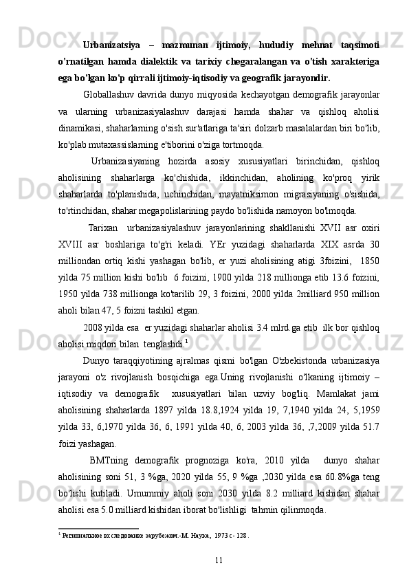 Urbanizatsiya   –   mazmunan   ijtimoiy,   hududiy   mehnat   taqsimoti
o'rnatilgan   hamda   dialektik   va   tarixiy   chegaralangan   va   o'tish   xarakteriga
ega bo'lgan ko'p qirrali ijtimoiy-iqtisodiy va geografik jarayondir.
Globallashuv   davrida  dunyo   miqyosida   kechayotgan   demografik   jarayonlar
va   ularning   urbanizasiyalashuv   darajasi   hamda   shahar   va   qishloq   aholisi
dinamikasi, shaharlarning o'sish sur'atlariga ta'siri dolzarb masalalardan biri bo'lib,
ko'plab mutaxassislarning e'tiborini o'ziga tortmoqda.  
  Urbanizasiyaning   hozirda   asosiy   xususiyatlari   birinchidan,   qishloq
aholisining   shaharlarga   ko'chishida,   ikkinchidan,   aholining   ko'proq   yirik
shaharlarda   to'planishida,   uchinchidan,   mayatniksimon   migrasiyaning   o'sishida,
to'rtinchidan, shahar megapolislarining paydo bo'lishida namoyon bo'lmoqda.         
  Tarixan     urbanizasiyalashuv   jarayonlarining   shakllanishi   XVII   asr   oxiri
XVIII   asr   boshlariga   to'g'ri   keladi.   YEr   yuzidagi   shaharlarda   XIX   asrda   30
milliondan   ortiq   kishi   yashagan   bo'lib,   er   yuzi   aholisining   atigi   3foizini,     1850
yilda 75 million kishi bo'lib   6 foizini, 1900 yilda 218 millionga etib 13.6 foizini,
1950 yilda 738 millionga ko'tarilib 29, 3 foizini, 2000 yilda 2milliard 950 million
aholi bilan 47, 5 foizni tashkil etgan. 
2008 yilda esa  er yuzidagi shaharlar aholisi 3.4 mlrd.ga etib  ilk bor qishloq
aholisi miqdori bilan  tenglashdi. 1
Dunyo   taraqqiyotining   ajralmas   qismi   bo'lgan   O'zbekistonda   urbanizasiya
jarayoni   o'z   rivojlanish   bosqichiga   ega.Uning   rivojlanishi   o'lkaning   ijtimoiy   –
iqtisodiy   va   demografik     xususiyatlari   bilan   uzviy   bog'liq.   Mamlakat   jami
aholisining   shaharlarda   1897   yilda   18.8,1924   yilda   19,   7,1940   yilda   24,   5,1959
yilda  33,   6,1970  yilda   36,  6,   1991  yilda   40,  6,   2003  yilda   36,  ,7,2009   yilda  51.7
foizi yashagan.
  BMTning   demografik   prognoziga   ko'ra,   2010   yilda     dunyo   shahar
aholisining   soni   51,   3   %ga,   2020   yilda   55,   9   %ga   ,2030   yilda   esa   60.8%ga   teng
bo'lishi   kutiladi.   Umummiy   aholi   soni   2030   yilda   8.2   milliard   kishidan   shahar
aholisi esa 5.0 milliard kishidan iborat bo'lishligi  tahmin qilinmoqda.
1
  Региональное исследование зарубежом.-М. Наука,  1973 с- 128 .
11