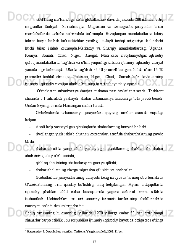 BMTning ma'lumotiga ko'ra globallashuv davrida jaxonda 200 mlndan ortiq
migrantlar   faoliyat     ko'rsatmoqda.   Migrasion   va   demografik   jarayonlar   ta'siri
mamlakatlarda   turlicha   ko'rinishda   bo'lmoqda.   Rivojlangan   mamlakatlarda   tabiiy
takror   barpo   bo'lish   ko'rsatkichlari   pastligi     tufayli   tashqi   migrasiya   faol   ishchi
kuchi   bilan   ishlab   kelmoqda.Markaziy   va   Sharqiy   mamlakatlardagi   Uganda,
Keniya,     Somali,     Chad,     Niger,     Sinegal,     Mali   kabi     rivojlanayotgan   iqtisodiy
qoloq mamlakatlarda tug'ilish va o'lim yuqoriligi sababli ijtimoiy-iqtisodiy vaziyat
yanada og'irlashmoqda. Ularda tug'ilish 35-40 promell  bo'lgani  holda o'lim  15-20
promellni   tashkil   etmoqda.   Pokiston,   Niger,     Chad,     Somali   kabi   davlatlarning
ijtimoiy-iqtisodiy rivojiga aholi o'limining ta'siri nihoyatda yuqoridir.
  O'zbekiston urbanizasiya darajasi nisbatan past davlatlar sirasida. Toshkent
shahrida 2.1 mln.aholi yashaydi, shahar urbanizasiya talablariga to'la javob beradi.
Undan keyingi o'rinda Namangan shahri turadi.
O'zbekistonda   urbanizasiya   jarayonlari   quydagi   omillar   asosida   vujudga
kelgan. 
 Aholi ko'p yashaydigan qishloqlarda shaharlarning bunyod bo'lishi;
 rivojlangan yirik ishlab chiarish korxonalari atrofida shaharchalarning paydo
blishi;
 shahar   atrofida   yangi   aholi   yashaydigan   punktlarning   shakllanishi   shahar
aholisining tabiy o'sib borishi;
 qishloq aholisining shaharlarga migrasiya qilishi;
 shahar aholisining chetga migrasiya qilinishi va boshqalar.
Globallashuv jarayonlarining dunyoda keng miqyosda tarmoq otib borishida
O'zbekistonning   o'rni   qanday   bo'lishligi   aniq   belgilangan.   Ayrim   tadqiqotlarda
iqtisodiy   jihatdan   tahlil   etilsa   boshqalarida   yagona   axborot   tizimi   sifatida
tushuniladi.   Uchinchilari   esa   uni   umumiy   turmush   tarzlarining   shakllanishida
namoyon bo'ladi deb ko'rsatishadi. 1
Sobiq   tuzumning   hukmronligi   yillarida   1970   yillarga   qadar   50   dan   ortiq   yangi
shaharlar barpo etildiki, bu respublika ijtimoiy-iqtisodiy hayotida o'ziga xos o'ringa
1
  Otamurodov S. Globallashuv va millat. Toshkent. Yangi asr avlodi, 2008, 11-bet.
12