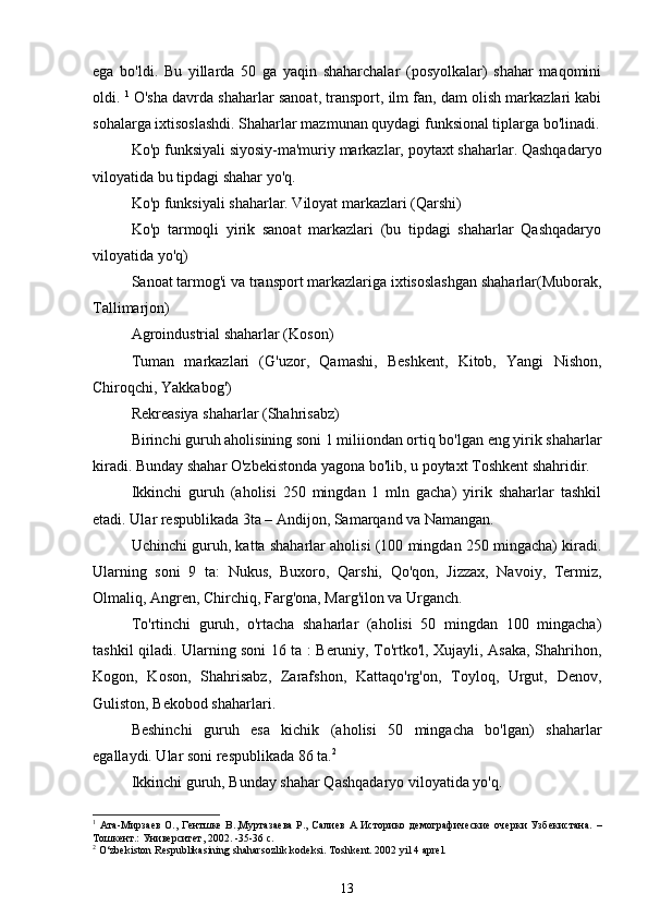 ega   bo'ldi.   Bu   yillarda   50   ga   yaqin   shaharchalar   (posyolkalar)   shahar   maqomini
oldi.  1
 O'sha davrda shaharlar sanoat, transport, ilm fan, dam olish markazlari kabi
sohalarga ixtisoslashdi. Shaharlar mazmunan quydagi funksional tiplarga bo'linadi.
Ko'p funksiyali siyosiy-ma'muriy markazlar, poytaxt shaharlar. Qashqadaryo
viloyatida bu tipdagi shahar yo'q.
Ko'p funksiyali shaharlar. Viloyat markazlari (Qarshi)
Ko'p   tarmoqli   yirik   sanoat   markazlari   (bu   tipdagi   shaharlar   Qashqadaryo
viloyatida yo'q)
Sanoat tarmog'i va transport markazlariga ixtisoslashgan shaharlar(Muborak,
Tallimarjon)
Agroindustrial shaharlar (Koson)
Tuman   markazlari   (G'uzor,   Qamashi,   Beshkent,   Kitob,   Yangi   Nishon,
Chiroqchi, Yakkabog')
Rekreasiya shaharlar (Shahrisabz)
Birinchi guruh aholisining soni 1 miliiondan ortiq bo'lgan eng yirik shaharlar
kiradi. Bunday shahar O'zbekistonda yagona bo'lib, u poytaxt Toshkent shahridir.
Ikkinchi   guruh   (aholisi   250   mingdan   1   mln   gacha)   yirik   shaharlar   tashkil
etadi. Ular respublikada 3ta – Andijon, Samarqand va Namangan.
Uchinchi guruh ,  katta shaharlar aholisi (100 mingdan 250 mingacha) kiradi.
Ularning   soni   9   ta:   Nukus,   Buxoro,   Qarshi,   Qo'qon,   Jizzax,   Navoiy,   Termiz,
Olmaliq, Angren, Chirchiq, Farg'ona, Marg'ilon va Urganch.
To'rtinchi   guruh ,   o'rtacha   shaharlar   (aholisi   50   mingdan   100   mingacha)
tashkil qiladi. Ularning soni 16 ta : Beruniy, To'rtko'l, Xujayli, Asaka, Shahrihon,
Kogon,   Koson,   Shahrisabz,   Zarafshon,   Kattaqo'rg'on,   Toyloq,   Urgut,   Denov,
Guliston, Bekobod shaharlari.
Beshinchi   guruh   esa   kichik   (aholisi   50   mingacha   bo'lgan)   shaharlar
egallaydi. Ular soni respublikada 86 ta. 2
Ikkinchi guruh ,  Bunday shahar Qashqadaryo viloyatida yo'q.
1
  Ата - Мирзаев  О.,  Гентшке  В.,Муртазаева  Р., Салиев  А  Историко  демографические  очерки  Узбекистана.   –
Тошкент.: Университет, 2002. -35-36 с.
2
  O‘zbekiston Respublikasining shaharsozlik kodeksi. Toshkent. 2002 yil 4 aprel.
13 