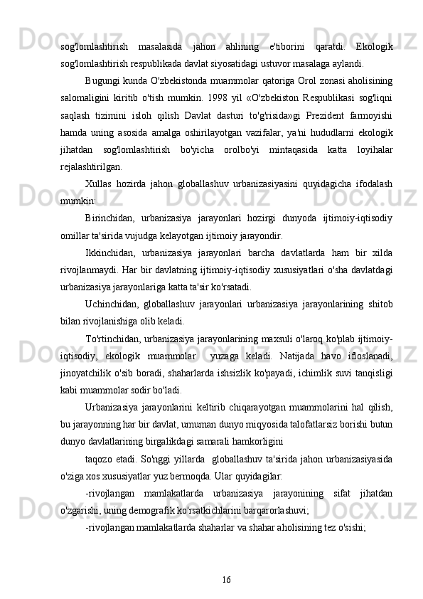 sog'lomlashtirish   masalasida   jahon   ahlining   e'tiborini   qaratdi.   Ekologik
sog'lomlashtirish respublikada davlat siyosatidagi ustuvor masalaga aylandi.   
Bugungi kunda O'zbekistonda muammolar qatoriga Orol zonasi  aholisining
salomaligini   kiritib   o'tish   mumkin.   1998   yil   «O'zbekiston   Respublikasi   sog'liqni
saqlash   tizimini   isloh   qilish   Davlat   dasturi   to'g'risida»gi   Prezident   farmoyishi
hamda   uning   asosida   amalga   oshirilayotgan   vazifalar,   ya'ni   hududlarni   ekologik
jihatdan   sog'lomlashtirish   bo'yicha   orolbo'yi   mintaqasida   katta   loyihalar
rejalashtirilgan. 
Xullas   hozirda   jahon   globallashuv   urbanizasiyasini   quyidagicha   ifodalash
mumkin:
Birinchidan,   urbanizasiya   jarayonlari   hozirgi   dunyoda   ijtimoiy-iqtisodiy
omillar ta'sirida vujudga kelayotgan ijtimoiy jarayondir.
Ikkinchidan,   urbanizasiya   jarayonlari   barcha   davlatlarda   ham   bir   xilda
rivojlanmaydi. Har bir davlatning ijtimoiy-iqtisodiy xususiyatlari  o'sha davlatdagi
urbanizasiya jarayonlariga katta ta'sir ko'rsatadi.
Uchinchidan,   globallashuv   jarayonlari   urbanizasiya   jarayonlarining   shitob
bilan rivojlanishiga olib keladi.
To'rtinchidan, urbanizasiya jarayonlarining maxsuli o'laroq ko'plab ijtimoiy-
iqtisodiy,   ekologik   muammolar     yuzaga   keladi.   Natijada   havo   ifloslanadi,
jinoyatchilik   o'sib   boradi,   shaharlarda   ishsizlik   ko'payadi,   ichimlik   suvi   tanqisligi
kabi muammolar sodir bo'ladi. 
Urbanizasiya   jarayonlarini   keltirib   chiqarayotgan   muammolarini   hal   qilish,
bu jarayonning har bir davlat, umuman dunyo miqyosida talofatlarsiz borishi butun
dunyo davlatlarining birgalikdagi samarali hamkorligini 
taqozo  etadi. So'nggi   yillarda   globallashuv  ta'sirida  jahon  urbanizasiyasida
o'ziga xos xususiyatlar yuz bermoqda. Ular quyidagilar:
-rivojlangan   mamlakatlarda   urbanizasiya   jarayonining   sifat   jihatdan
o'zgarishi, uning demografik ko'rsatkichlarini barqarorlashuvi;
-rivojlangan mamlakatlarda shaharlar va shahar aholisining tez o'sishi;
16