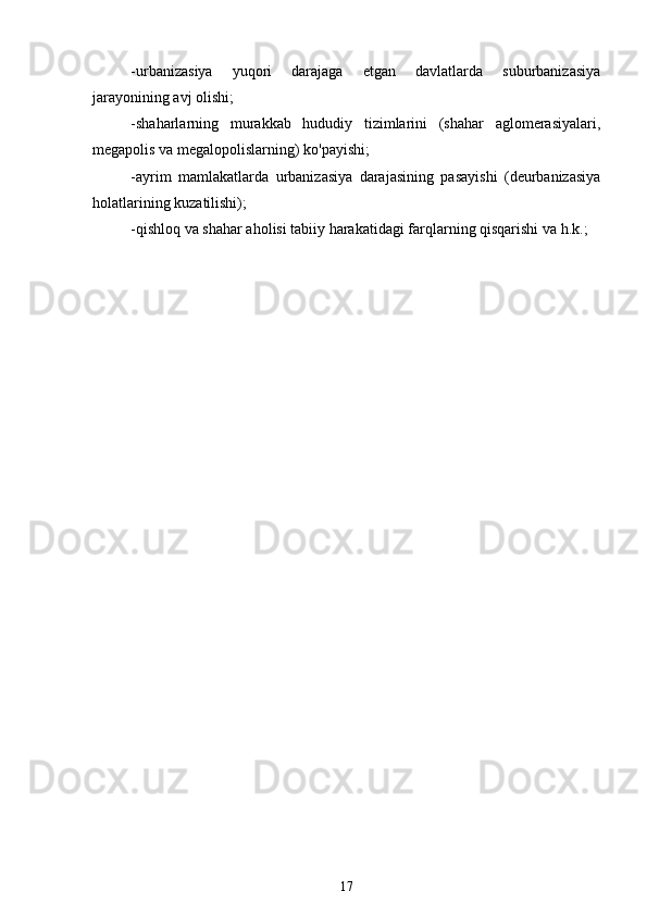 -urbanizasiya   yuqori   darajaga   etgan   davlatlarda   suburbanizasiya
jarayonining avj olishi;
-shaharlarning   murakkab   hududiy   tizimlarini   (shahar   aglomerasiyalari,
megapolis va megalopolislarning) ko'payishi;
-ayrim   mamlakatlarda   urbanizasiya   darajasining   pasayishi   (deurbanizasiya
holatlarining kuzatilishi);
-qishloq va shahar aholisi tabiiy harakatidagi farqlarning qisqarishi va h.k.;
17 