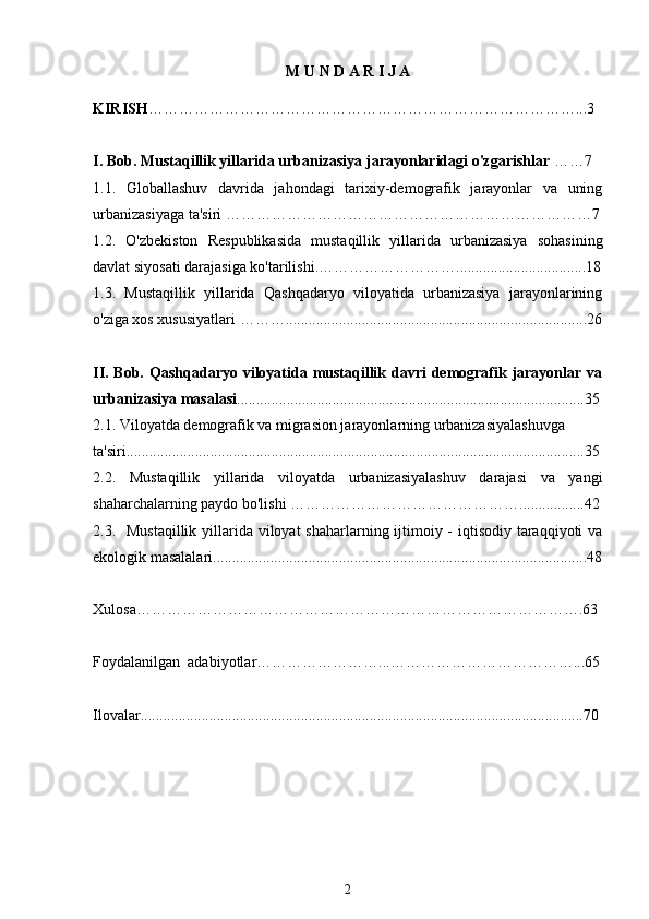 M   U   N   D   A   R   I   J   A
KIRISH …………………………………………………………………………...3
I. Bob.  Mustaqillik yillarida urbanizasiya jarayonlaridagi o'zgarishlar  ……7
1.1.   Globallashuv   davrida   jahondagi   tarixiy-demografik   jarayonlar   va   uning
urbanizasiyaga ta'siri  ………………………………………………………………7
1.2.   O'zbekiston   Respublikasida   mustaqillik   yillarida   urbanizasiya   sohasining
davlat siyosati darajasiga ko'tarilishi. ………………………..................................18
1.3.   Mustaqillik   yillarida   Qashqadaryo   viloyatida   urbanizasiya   jarayonlarining
o'ziga xos xususiyatlari  ………...............................................................................26
II. Bob.   Qashqadaryo viloyatida mustaqillik davri  demografik jarayonlar va
urbanizasiya masalasi ...........................................................................................35
2.1.  Viloyatda demografik va migrasion jarayonlarning urbanizasiyalashuvga 
ta'siri........................................................................................................................35
2.2.   Mustaqillik   yillarida   viloyatda   urbanizasiyalashuv   darajasi   va   yangi
shaharchalarning paydo bo'lishi  ……………………………………….................42
2.3.    Mustaqillik yillarida viloyat  shaharlarning ijtimoiy - iqtisodiy taraqqiyoti  va
ekologik masalalari..................................................................................................48
Xulosa…………………………………………………………………………….63
Foydalanilgan  adabiyotlar……………………...………………………………...65
Ilovalar....................................................................................................................70
                                     
2 