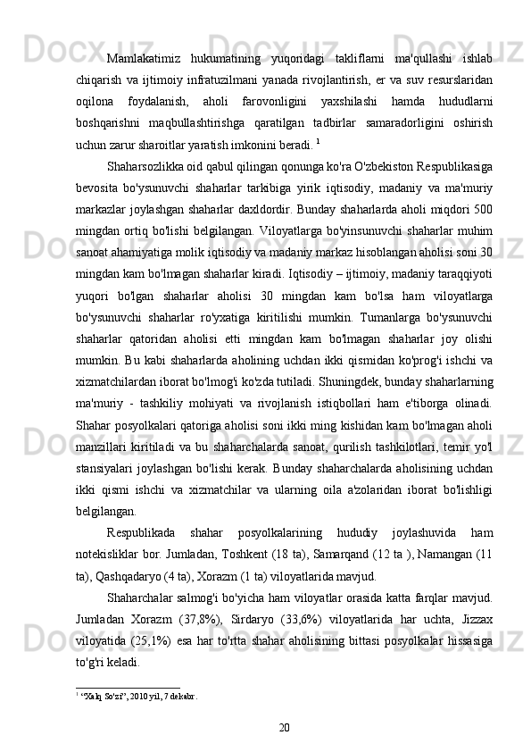 Mamlakatimiz   hukumatining   yuqoridagi   takliflarni   ma'qullashi   ishlab
chiqarish   va   ijtimoiy   infratuzilmani   yanada   rivojlantirish,   er   va   suv   resurslaridan
oqilona   foydalanish,   aholi   farovonligini   yaxshilashi   hamda   hududlarni
boshqarishni   maqbullashtirishga   qaratilgan   tadbirlar   samaradorligini   oshirish
uchun zarur sharoitlar yaratish imkonini beradi.  1
Shaharsozlikka oid qabul qilingan qonunga ko'ra O'zbekiston Respublikasiga
bevosita   bo'ysunuvchi   shaharlar   tarkibiga   yirik   iqtisodiy,   madaniy   va   ma'muriy
markazlar joylashgan shaharlar daxldordir. Bunday shaharlarda aholi miqdori 500
mingdan   ortiq   bo'lishi   belgilangan.   Viloyatlarga   bo'yinsunuvchi   shaharlar   muhim
sanoat ahamiyatiga molik iqtisodiy va madaniy markaz hisoblangan aholisi soni 30
mingdan kam bo'lmagan shaharlar kiradi. Iqtisodiy – ijtimoiy, madaniy taraqqiyoti
yuqori   bo'lgan   shaharlar   aholisi   30   mingdan   kam   bo'lsa   ham   viloyatlarga
bo'ysunuvchi   shaharlar   ro'yxatiga   kiritilishi   mumkin.   Tumanlarga   bo'ysunuvchi
shaharlar   qatoridan   aholisi   etti   mingdan   kam   bo'lmagan   shaharlar   joy   olishi
mumkin.  Bu   kabi   shaharlarda  aholining   uchdan   ikki   qismidan   ko'prog'i   ishchi   va
xizmatchilardan iborat bo'lmog'i ko'zda tutiladi. Shuningdek, bunday shaharlarning
ma'muriy   -   tashkiliy   mohiyati   va   rivojlanish   istiqbollari   ham   e'tiborga   olinadi.
Shahar posyolkalari qatoriga aholisi soni ikki ming kishidan kam bo'lmagan aholi
manzillari   kiritiladi   va   bu   shaharchalarda   sanoat,   qurilish   tashkilotlari,   temir   yo'l
stansiyalari   joylashgan   bo'lishi   kerak.   Bunday   shaharchalarda   aholisining   uchdan
ikki   qismi   ishchi   va   xizmatchilar   va   ularning   oila   a'zolaridan   iborat   bo'lishligi
belgilangan. 
Respublikada   shahar   posyolkalarining   hududiy   joylashuvida   ham
notekisliklar bor. Jumladan, Toshkent (18 ta), Samarqand (12 ta ), Namangan (11
ta), Qashqadaryo (4 ta), Xorazm (1 ta) viloyatlarida mavjud. 
Shaharchalar salmog'i bo'yicha ham viloyatlar orasida katta farqlar mavjud.
Jumladan   Xorazm   (37,8%),   Sirdaryo   (33,6%)   viloyatlarida   har   uchta,   Jizzax
viloyatida   (25,1%)   esa   har   to'rtta   shahar   aholisining   bittasi   posyolkalar   hissasiga
to'g'ri keladi. 
1
 “Xalq So'zi”, 2010 yil, 7 dekabr.
20