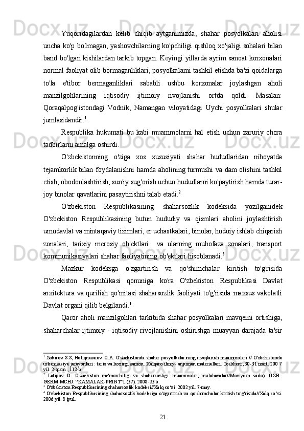 Yuqoridagilardan   kelib   chiqib   aytganimizda,   shahar   posyolkalari   aholisi
uncha ko'p bo'lmagan, yashovchilarning ko'pchiligi qishloq xo'jaligi sohalari bilan
band bo'lgan kishilardan tarkib topgan. Keyingi yillarda ayrim sanoat  korxonalari
normal faoliyat olib bormaganliklari, posyolkalarni tashkil etishda ba'zi qoidalarga
to'la   e'tibor   bermaganliklari   sababli   ushbu   korxonalar   joylashgan   aholi
manzilgohlarining   iqtisodiy   ijtimoiy   rivojlanishi   ortda   qoldi.   Masalan:
Qoraqalpog'istondagi   Vodnik,   Namangan   viloyatidagi   Uychi   posyolkalari   shular
jumlasidandir. 1
 
Respublika   hukumati   bu   kabi   muammolarni   hal   etish   uchun   zaruriy   chora
tadbirlarni amalga oshirdi. 
O'zbekistonning   o'ziga   xos   xususiyati   shahar   hududlaridan   nihoyatda
tejamkorlik bilan foydalanishni hamda aholining turmushi va dam olishini tashkil
etish, obodonlashtirish, sun'iy sug'orish uchun hududlarni ko'paytirish hamda turar-
joy binolar qavatlarini pasaytirishni talab etadi. 2
 
O'zbekiston   Respublikasining   shaharsozlik   kodeksida   yozilganidek
O'zbekiston   Respublikasining   butun   hududiy   va   qismlari   aholini   joylashtirish
umudavlat va mintaqaviy tizimlari, er uchastkalari, binolar, huduiy ishlab chiqarish
zonalari,   tarixiy   merosiy   ob'ektlari     va   ularning   muhofaza   zonalari,   transport
kommunikasiyalari shahar faoliyatining ob'ektlari hisoblanadi. 3
 
Mazkur   kodeksga   o'zgartirish   va   qo'shimchalar   kiritish   to'g'risida
O'zbekiston   Respublikasi   qonuniga   ko'ra   O'zbekiston   Respublikasi   Davlat
arxitektura va qurilish qo'mitasi  shaharsozlik faoliyati  to'g'risida maxsus vakolatli
Davlat organi qilib belgilandi. 4
 
Qaror  aholi manzilgohlari tarkibida shahar posyolkalari  mavqeini  ortishiga,
shaharchalar   ijtimoiy   -   iqtisodiy   rivojlanishini   oshirishga   muayyan   darajada   ta'sir
1
  Zokirov S.S, Holiqnazarov O.A. O'zbekistonda shahar posyolkalarining rivojlanish muammolari  // O'zbekistonda
urbanizasiya jarayonlari : tarix va hozirgi zamon. Xalqaro ilmiy- anjuman materiallari. Toshkent, 30-31 mart. 200 7
yil. 2-qism , 112-b
2
  Latipov   D.   O'zbekiston   me'morchiligi   va   shaharsozligi:   muammolar,   mulohazalar//Moziydan   sado).   OZB.-
GERM.MCHJ. “KAMALAK-PRINT”1.(37). 2008-23 b.
3
 O'zbekiston Respublikasining shaharsozlik kodeksi//Xalq so‘zi. 2002 yil. 7-may.
4
  O'zbekiston Respublikasining shaharsozlik kodeksiga o'zgartirish va qo'shimchalar kiritish to'g'risida//Xalq so‘zi.
2006 yil. 8 iyul.
21
