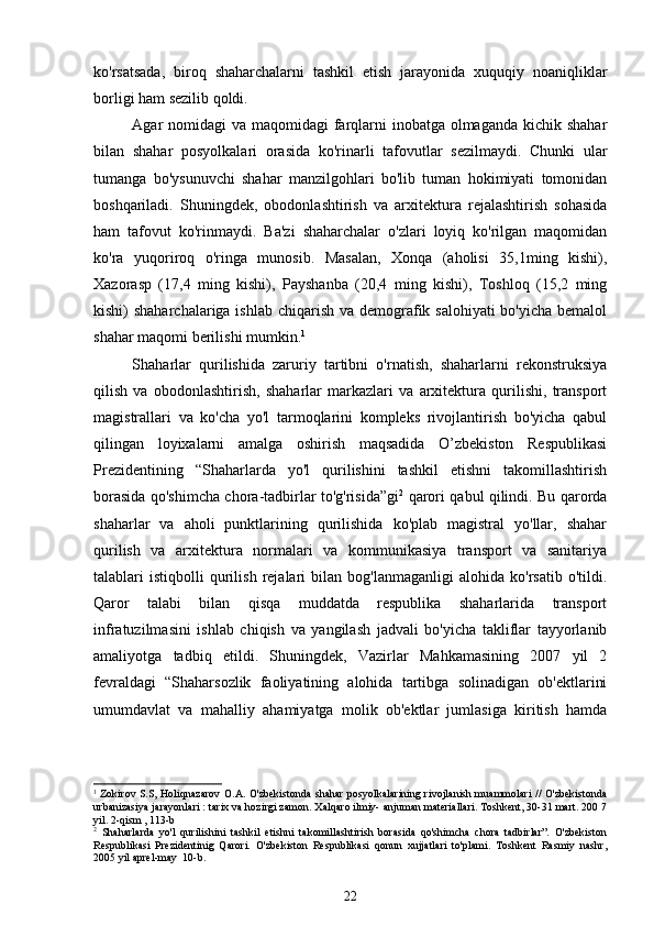ko'rsatsada,   biroq   shaharchalarni   tashkil   etish   jarayonida   xuquqiy   noaniqliklar
borligi ham sezilib qoldi.
Agar nomidagi  va maqomidagi  farqlarni inobatga olmaganda kichik shahar
bilan   shahar   posyolkalari   orasida   ko'rinarli   tafovutlar   sezilmaydi.   Chunki   ular
tumanga   bo'ysunuvchi   shahar   manzilgohlari   bo'lib   tuman   hokimiyati   tomonidan
boshqariladi.   Shuningdek,   obodonlashtirish   va   arxitektura   rejalashtirish   sohasida
ham   tafovut   ko'rinmaydi.   Ba'zi   shaharchalar   o'zlari   loyiq   ko'rilgan   maqomidan
ko'ra   yuqoriroq   o'ringa   munosib.   Masalan,   Xonqa   (aholisi   35,1ming   kishi),
Xazorasp   (17,4   ming   kishi),   Payshanba   (20,4   ming   kishi),   Toshloq   (15,2   ming
kishi) shaharchalariga ishlab chiqarish va demografik salohiyati  bo'yicha bemalol
shahar maqomi berilishi mumkin. 1
 
Shaharlar   qurilishida   zaruriy   tartibni   o'rnatish,   shaharlarni   rekonstruksiya
qilish   va   obodonlashtirish,   shaharlar   markazlari   va   arxitektura   qurilishi,   transport
magistrallari   va   ko'cha   yo'l   tarmoqlarini   kompleks   rivojlantirish   bo'yicha   qabul
qilingan   loyixalarni   amalga   oshirish   maqsadida   O’zbekiston   Respublikasi
Prezidentining   “Shaharlarda   yo'l   qurilishini   tashkil   etishni   takomillashtirish
borasida qo'shimcha chora-tadbirlar to'g'risida”gi 2
  qarori qabul qilindi. Bu qarorda
shaharlar   va   aholi   punktlarining   qurilishida   ko'plab   magistral   yo'llar,   shahar
qurilish   va   arxitektura   normalari   va   kommunikasiya   transport   va   sanitariya
talablari   istiqbolli   qurilish   rejalari   bilan  bog'lanmaganligi   alohida   ko'rsatib   o'tildi.
Qaror   talabi   bilan   qisqa   muddatda   respublika   shaharlarida   transport
infratuzilmasini   ishlab   chiqish   va   yangilash   jadvali   bo'yicha   takliflar   tayyorlanib
amaliyotga   tadbiq   etildi.   Shuningdek,   Vazirlar   Mahkamasining   2007   yil   2
fevraldagi   “Shaharsozlik   faoliyatining   alohida   tartibga   solinadigan   ob'ektlarini
umumdavlat   va   mahalliy   ahamiyatga   molik   ob'ektlar   jumlasiga   kiritish   hamda
1
  Zokirov S.S, Holiqnazarov O.A. O'zbekistonda shahar posyolkalarining rivojlanish muammolari  // O'zbekistonda
urbanizasiya jarayonlari : tarix va hozirgi zamon. Xalqaro ilmiy- anjuman materiallari. Toshkent, 30-31 mart. 200 7
yil. 2-qism , 113-b
2
  Shaharlarda   yo'l   qurilishini   tashkil   etishni   takomillashtirish   borasida   qo'shimcha   chora   tadbirlar”.   O'zbekiston
Respublikasi   Prezidentinig   Qarori.   O'zbekiston   Respublikasi   qonun   xujjatlari   to'plami.   Toshkent   Rasmiy   nashr,
2005 yil aprel-may  10-b.
22