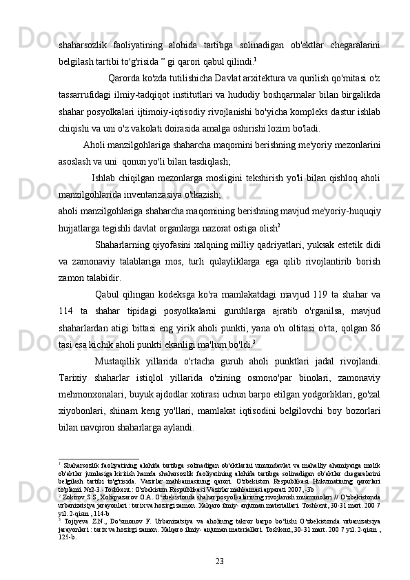 shaharsozlik   faoliyatining   alohida   tartibga   solinadigan   ob'ektlar   chegaralarini
belgilash tartibi to'g'risida ” gi qarori qabul qilindi. 1
                   Qarorda ko'zda tutilishicha Davlat arxitektura va qurilish qo'mitasi o'z
tassarrufidagi ilmiy-tadqiqot institutlari va hududiy boshqarmalar bilan birgalikda
shahar posyolkalari ijtimoiy-iqtisodiy rivojlanishi bo'yicha kompleks dastur ishlab
chiqishi va uni o'z vakolati doirasida amalga oshirishi lozim bo'ladi. 
          Aholi manzilgohlariga shaharcha maqomini berishning me'yoriy mezonlarini
asoslash va uni  qonun yo'li bilan tasdiqlash;
                   Ishlab chiqilgan mezonlarga mosligini  tekshirish yo'li bilan qishloq aholi
manzilgohlarida inventarizasiya o'tkazish;
aholi manzilgohlariga shaharcha maqomining berishning mavjud me'yoriy-huquqiy
hujjatlarga tegishli davlat organlarga nazorat ostiga olish 2
Shaharlarning qiyofasini xalqning milliy qadriyatlari, yuksak estetik didi
va   zamonaviy   talablariga   mos,   turli   qulayliklarga   ega   qilib   rivojlantirib   borish
zamon talabidir. 
Qabul   qilingan   kodeksga   ko'ra   mamlakatdagi   mavjud   119   ta   shahar   va
114   ta   shahar   tipidagi   posyolkalarni   guruhlarga   ajratib   o'rganilsa,   mavjud
shaharlardan   atigi   bittasi   eng   yirik   aholi   punkti,   yana   o'n   oltitasi   o'rta,   qolgan   86
tasi esa kichik aholi punkti ekanligi ma'lum bo'ldi. 3
 
Mustaqillik   yillarida   o'rtacha   guruh   aholi   punktlari   jadal   rivojlandi.
Tarixiy   shaharlar   istiqlol   yillarida   o'zining   osmono'par   binolari,   zamonaviy
mehmonxonalari, buyuk ajdodlar xotirasi uchun barpo etilgan yodgorliklari, go'zal
xiyobonlari,   shinam   keng   yo'llari,   mamlakat   iqtisodini   belgilovchi   boy   bozorlari
bilan navqiron shaharlarga aylandi.
1
  Shaharsozlik   faoliyatining   alohida   tartibga   solinadigan   ob'ektlarini   umumdavlat   va   mahalliy   ahamiyatga   molik
ob'ektlar   jumlasiga   kiritish   hamda   shaharsozlik   faoliyatining   alohida   tartibga   solinadigan   ob'ektlar   chegaralarini
belgilash   tartibi   to'g'risida.   Vazirlar   mahkamasining   qarori.   O'zbekiston   Respublikasi   Hukumatining   qarorlari
to'plami. №2-3.-Toshkent.: O'zbekiston Respublikasi Vazirlar mahkamasi apparati 2007, -3b
2
 Zokirov S.S, Xoliqnazarov O.A. O‘zbekistonda shahar posyolkalarining rivojlanish muammolari // O‘zbekistonda
urbanizatsiya jarayonlari : tarix va hozirgi zamon. Xalqaro ilmiy- anjuman materiallari. Toshkent, 30-31 mart. 200 7
yil. 2-qism , 114-b
3
  Tojiyeva   Z.N.,   Do‘smonov   F.   Urbanizatsiya   va   aholining   takror   barpo   bo‘lishi   O‘zbekistonda   urbanizatsiya
jarayonlari : tarix va hozirgi zamon. Xalqaro ilmiy- anjuman materiallari. Toshkent, 30-31 mart. 200 7 yil. 2-qism ,
125-b.
23