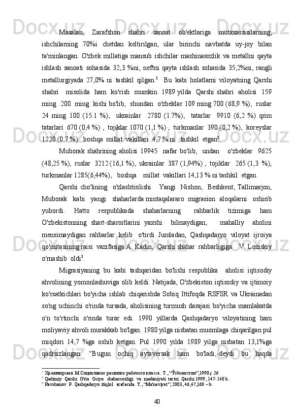 Masalan,   Zarafshon   shahri   sanoat   ob'ektlariga   mutaxassisilarning,
ishchilarning   70%i   chetdan   keltirilgan,   ular   birinchi   navbatda   uy-joy   bilan
ta'minlangan.   O'zbek   millatiga   mansub   ishchilar   mashinasozlik   va   metallni   qayta
ishlash   sanoati   sohasida   32,3   %ni,   neftni   qayta   ishlash   sohasida   35,2%ni,   rangli
metallurgiyada   27,0%   ni   tashkil   qilgan. 1
    Bu   kabi   holatlarni   viloyatning   Qarshi
shahri     misolida   ham   ko'rish   mumkin. 1989 yilda   Qarshi  shahri   aholisi    159
ming   200   ming   kishi bo'lib,   shundan   o'zbeklar 109 ming 700 (68,9 %),   ruslar
24   ming   100   (15.1   %),     ukrainlar     2780   (1.7%),     tatarlar     9910   (6,2   %)   qrim
tatarlari  670 (0,4 %) ,  tojiklar 1070 (1,1 %) ,  turkmanlar  390 (0,2 %),  koreyslar
1220 (0,7 %)   boshqa  millat  vakillari  4,7 % ni   tashkil  etgan 2
. 
Muborak   shahrining   aholisi   19945     nafar   bo'lib,     undan       o'zbeklar     9625
(48,25 %),  ruslar  3212 (16,1 %),  ukrainlar  387 (1,94%) ,  tojiklar   265 (1,3  %),
turkmanlar 1285(6,44%),   boshqa    millat  vakillari 14,13 % ni tashkil  etgan. 
Qarshi   cho'lining     o'zlashtirilishi       Yangi     Nishon,     Beshkent,   Tallimarjon,
Muborak   kabi   yangi   shaharlarda mintaqalararo  migrasion  aloqalarni   oshirib
yubordi.     Hatto     respublikada     shaharlarning       rahbarlik     tizimiga     ham
O'zbekistonning   shart-sharoitlarini   yaxshi     bilmaydigan,       mahalliy     aholini
mensimaydigan  rahbarlar  kelib   o'tirdi. Jumladan,  Qashqadaryo  viloyat  ijroiya
qo'mitasining raisi  vazifasiga A. Kadin,  Qarshi shahar  rahbarligiga    V. Loziskiy
o'rnashib  oldi 3
.
Migrasiyaning   bu   kabi   tashqaridan   bo'lishi   respublika     aholisi   iqtisodiy
ahvolining yomonlashuviga olib keldi. Natijada, O'zbekiston iqtisodiy va ijtimoiy
ko'rsatkichlari   bo'yicha   ishlab   chiqarishda   Sobiq   Ittifoqda   RSFSR   va   Ukrainadan
so'ng   uchinchi   o'rinda   tursada,   aholisining   turmush   darajasi   bo'yicha   mamlakatda
o'n   to'rtinchi   o'rinda   turar   edi.   1990   yillarda   Qashqadaryo   viloyatining   ham
moliyaviy ahvoli murakkab bo'lgan. 1980 yilga nisbatan muomlaga chiqarilgan pul
miqdori   14,7   %ga   oshib   ketgan.   Pul   1990   yilda   1989   yilga   nisbatan   13,1%ga
qadrsizlangan.   “Bugun   ochiq   aytaversak   ham   bo'ladi,-deydi   bu   haqda
1
  Ҳожимирзаев М.Социальное развитие рабочего класса. Т., “Ўзбекистон”,1990,с 26
2
 Qadimiy  Qarshi  O'rta  Osiyo   shaharsozligi   va  madaniyati  tarixi. Qarshi 1999, 147-148 b.
3
 Ravshanov  P. Qashqadaryo itiqlol   arafasida. T., “Ma'naviyat”, 2003, 46,47,160 – b.
40 