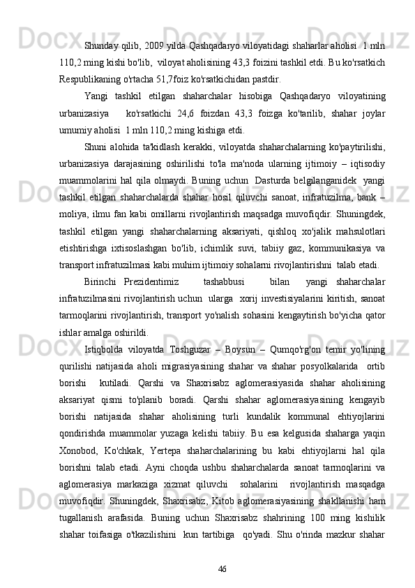 Shunday qilib, 2009 yilda Qashqadaryo viloyatidagi shaharlar aholisi  1 mln
110,2 ming kishi bo'lib,  viloyat aholisining 43,3 foizini tashkil etdi. Bu ko'rsatkich
Respublikaning o'rtacha 51,7foiz ko'rsatkichidan pastdir. 
Yangi   tashkil   etilgan   shaharchalar   hisobiga   Qashqadaryo   viloyatining
urbanizasiya       ko'rsatkichi   24,6   foizdan   43,3   foizga   ko'tarilib,   shahar   joylar
umumiy aholisi  1 mln 110,2 ming kishiga etdi. 
Shuni   alohida   ta'kidlash   kerakki,   viloyatda   shaharchalarning   ko'paytirilishi,
urbanizasiya   darajasining   oshirilishi   to'la   ma'noda   ularning   ijtimoiy   –   iqtisodiy
muammolarini   hal   qila   olmaydi.   Buning   uchun     Dasturda   belgilanganidek     yangi
tashkil   etilgan   shaharchalarda   shahar   hosil   qiluvchi   sanoat,   infratuzilma,   bank   –
moliya,   ilmu   fan   kabi   omillarni   rivojlantirish   maqsadga   muvofiqdir.   Shuningdek,
tashkil   etilgan   yangi   shaharchalarning   aksariyati,   qishloq   xo'jalik   mahsulotlari
etishtirishga   ixtisoslashgan   bo'lib,   ichimlik   suvi,   tabiiy   gaz,   kommunikasiya   va
transport infratuzilmasi kabi muhim ijtimoiy sohalarni rivojlantirishni  talab etadi.
Birinchi   Prezidentimiz       tashabbusi       bilan     yangi   shaharchalar
infratuzilmasini rivojlantirish uchun   ularga   xorij investisiyalarini kiritish, sanoat
tarmoqlarini rivojlantirish, transport yo'nalish sohasini kengaytirish bo'yicha qator
ishlar amalga oshirildi.
Istiqbolda   viloyatda   Toshguzar   –   Boysun   –   Qumqo'rg'on   temir   yo'lining
qurilishi   natijasida   aholi   migrasiyasining   shahar   va   shahar   posyolkalarida     ortib
borishi     kutiladi.   Qarshi   va   Shaxrisabz   aglomerasiyasida   shahar   aholisining
aksariyat   qismi   to'planib   boradi.   Qarshi   shahar   aglomerasiyasining   kengayib
borishi   natijasida   shahar   aholisining   turli   kundalik   kommunal   ehtiyojlarini
qondirishda   muammolar   yuzaga   kelishi   tabiiy.   Bu   esa   kelgusida   shaharga   yaqin
Xonobod,   Ko'chkak,   Yertepa   shaharchalarining   bu   kabi   ehtiyojlarni   hal   qila
borishni   talab   etadi.   Ayni   choqda   ushbu   shaharchalarda   sanoat   tarmoqlarini   va
aglomerasiya   markaziga   xizmat   qiluvchi     sohalarini     rivojlantirish   masqadga
muvofiqdir.   Shuningdek,   Shaxrisabz,   Kitob   aglomerasiyasining   shakllanishi   ham
tugallanish   arafasida.   Buning   uchun   Shaxrisabz   shahrining   100   ming   kishilik
shahar   toifasiga   o'tkazilishini     kun   tartibiga     qo'yadi.   Shu   o'rinda   mazkur   shahar
46 