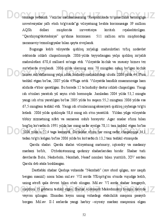 tonnaga  y et k azdi. Vazirlar mahkamasining “Respublikada to'qimachilik tarmog'iga
investesiyalar   jalb   etish   to'g'risida”gi   viloyatning   beshta   korxonasiga   39   million
AQSh   dollari   miqdorida   inrvestisiya   kiritish   rejalashtirilgan.
“Qarshiyog'ekstraksiya”   qo'shma   korxonasi     511   million   so'm   miqdoridagi
zamonaviy texnologiyalar bilan qayta rivojlandi. 
Bugunga   kelib   viloyatda   qishloq   xo'jaligi   mahsulotlari   to'liq   nodavlat
sektorida   ishlab   chiqarilmoqda.   2006-yilda   tayyorlangan   yalpi   qishloq   xo'jalik
mahsulotlari   670,6   milliard   so'mga   etdi.   Viloyatda   kichik   va   xususiy   biznes   tez
sur'atlarda   rivojlandi.   2006   yilda   ularning   soni   70   mingdan   oshiq   bo'lgan   kichik
biznes sub'ektlarining yalpi ichki hududiy mahsulotdagi ulushi 2006 yilda 44,3%ni
tashkil etgan bo'lsa, 2007 yilda 45%ga ortdi. Viloyatda bandlik muammosiga ham
alohida e'tibor qaratilgan. Bu borada 12 ta hududiy dastur ishlab chiqarilgan. Yangi
ish   o'rinlari   yaratish   yil   sayin   o'sib   bormoqda.   Jumladan   2004   yilda   53,2   mingta
yangi ish o'rni yaratilgan bo'lsa 2005 yilda bu raqam 55,2 mingtani 2006 yilda esa
67,5 mingtani tashkil etdi. Yangi ish o'rinlarining aksariyati qishloq joylariga to'g'ri
keladi. 2006 yilda qishloqda 58,6 ming ish o'rin yaratildi.   Yildan yilga viloyatda
tibbiy   xizmatning   sifati   va   samarasi   oshib   borayotir.   Agar   onalar   o'limi   bilan
bog'liq ko'rsatkich 1991 yilda har ming nafar ayolga 78,11 tani tashkil etgan bo'lsa
2006 yilda u 22,4 taga kamaydi. Go'daklar o'limi har ming nafar chaqaloqqa 34,1
tadan to'g'ri kelgan bo'lsa 2006 yilda bu ko'rsatkich 13,2 tani tashkil etmoqsda.
Qarshi   shahri.   Qarshi   shahri   viloyatning   ma'muriy,   iqtisodiy   va   madaniy
markazi   bo'lib,     O'zbekistonning   qadimiy   shaharlaridan   biridir.   Shahar   turli
davrlarda   Bolo,   Nashebolo,   Naxshab,   Nasaf   nomlari   bilan   yuritilib,   XIV   asrdan
Qarshi deb atala boshlangan. 
Dastlabki   shahar   Qashqa   vohasida   “Naxshab”   (suv   obod   qilgan,   suv   naqsh
bergan   manzil)   nomi   bilan   mil.av.   VII   asrda   YErqo'rg'on   o'rnida   vujudga   kelib,
uning   atrofi   qala   devori   bilan   o'rab   olingan.   Mil.av.   VI   asrda   shahar   kengayib,
maydoni 35 gektarni tashkil etgan. Shahar Aleksandr Makedonskiy bosqini davrida
vayron   qilingan.   Shundan   keyin   uning   vohadagi   etakchilik   maqomi   pasayib
borgan.   Mil.av.   II-I   asrlarda   yangi   harbiy   –siyosiy   markaz   maqomini   olgan
52