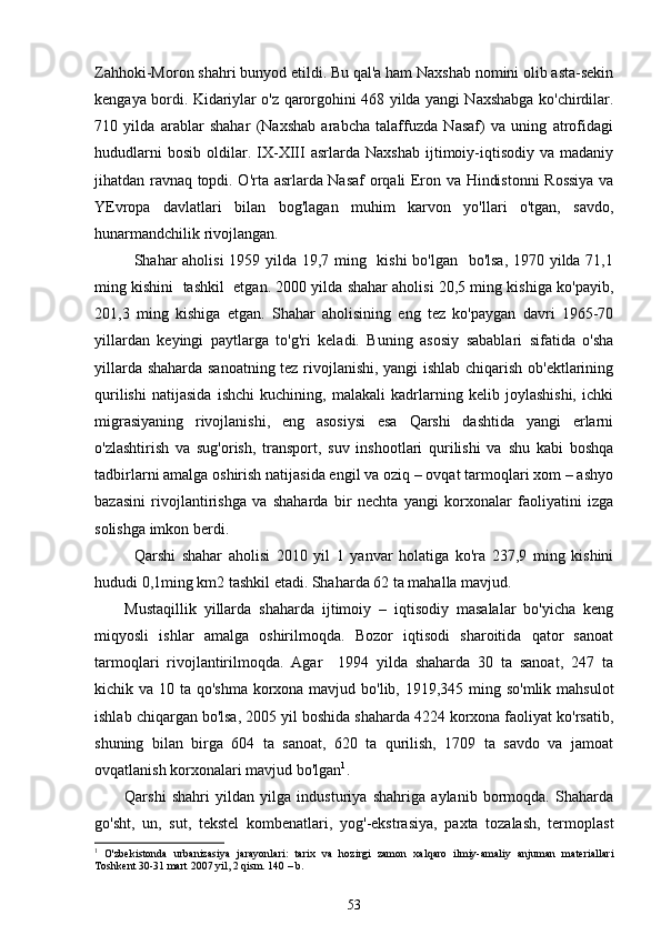 Zahhoki-Moron shahri bunyod etildi. Bu qal'a ham Naxshab nomini olib asta-sekin
kengaya bordi. Kidariylar o'z qarorgohini 468 yilda yangi Naxshabga ko'chirdilar.
710   yilda   arablar   shahar   (Naxshab   arabcha   talaffuzda   Nasaf)   va   uning   atrofidagi
hududlarni   bosib   oldilar.   IX-XIII   asrlarda   Naxshab   ijtimoiy-iqtisodiy   va   madaniy
jihatdan ravnaq topdi. O'rta asrlarda Nasaf orqali Eron va Hindistonni Rossiya va
YEvropa   davlatlari   bilan   bog'lagan   muhim   karvon   yo'llari   o'tgan,   savdo,
hunarmandchilik rivojlangan.
Shahar aholisi 1959 yilda 19,7 ming   kishi  bo'lgan   bo'lsa,  1970 yilda 71,1
ming kishini  tashkil  etgan. 2000 yilda shahar aholisi 20,5 ming kishiga ko'payib,
201,3   ming   kishiga   etgan.   Shahar   aholisining   eng   tez   ko'paygan   davri   1965-70
yillardan   keyingi   paytlarga   to'g'ri   keladi.   Buning   asosiy   sabablari   sifatida   o'sha
yillarda shaharda sanoatning tez rivojlanishi, yangi ishlab chiqarish ob'ektlarining
qurilishi   natijasida   ishchi   kuchining,   malakali   kadrlarning   kelib   joylashishi,   ichki
migrasiyaning   rivojlanishi,   eng   asosiysi   esa   Qarshi   dashtida   yangi   erlarni
o'zlashtirish   va   sug'orish,   transport,   suv   inshootlari   qurilishi   va   shu   kabi   boshqa
tadbirlarni amalga oshirish natijasida engil va oziq – ovqat tarmoqlari xom – ashyo
bazasini   rivojlantirishga   va   shaharda   bir   nechta   yangi   korxonalar   faoliyatini   izga
solishga imkon berdi.
Qarshi   shahar   aholisi   2010   yil   1   yanvar   holatiga   ko'ra   237,9   ming   kishini
hududi 0,1ming km2 tashkil etadi. Shaharda 62 ta mahalla mavjud. 
Mustaqillik   yillarda   shaharda   ijtimoiy   –   iqtisodiy   masalalar   bo'yicha   keng
miqyosli   ishlar   amalga   oshirilmoqda.   Bozor   iqtisodi   sharoitida   qator   sanoat
tarmoqlari   rivojlantirilmoqda.   Agar     1994   yilda   shaharda   30   ta   sanoat,   247   ta
kichik va 10 ta qo'shma korxona mavjud bo'lib, 1919,345 ming so'mlik mahsulot
ishlab chiqargan bo'lsa, 2005 yil boshida shaharda 4224 korxona faoliyat ko'rsatib,
shuning   bilan   birga   604   ta   sanoat,   620   ta   qurilish,   1709   ta   savdo   va   jamoat
ovqatlanish korxonalari mavjud bo'lgan 1
. 
Qarshi   shahri   yildan   yilga   industuriya   shahriga   aylanib   bormoqda.   Shaharda
go'sht,   un,   sut,   tekstel   kombenatlari,   yog'-ekstrasiya,   paxta   tozalash,   termoplast
1
  O'zbekistonda   urbanizasiya   jarayonlari:   tarix   va   hozirgi   zamon   xalqaro   ilmiy-amaliy   anjuman   materiallari
Toshkent 30-31 mart 2007 yil, 2 qism. 140 – b.
53