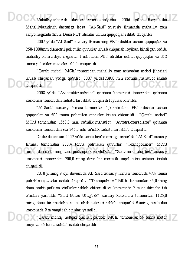 Mahalliylashtirish   dasturi   ijrosi   bo'yicha:   2006   yilda   Respublika
Mahalliylashtirish   dasturiga   ko'ra,   “Al-Said”   xususiy   firmasida   mahalliy   xom
ashyo negizida 2mln. Dona PET idishlar uchun qopqoqlar ishlab chiqarildi.
2007 yilda “Al-Said” xususiy firmasining PET idishlar uchun qopqoqlar va
250-1000mm diametrli polietilin quvurlar ishlab chiqarish loyihasi kiritilgan bo'lib,
mahalliy   xom   ashyo   negizida   1   mln.dona   PET   idishlar   uchun   qopqoqlar   va   312
tonna polietilen quvurlar ishlab chiqarildi.
“Qarshi   mebel”   MChJ   tomonidan   mahalliy   xom   ashyodan   mebel   jihozlari
ishlab   chiqarish   yo'lga   qo'yilib,   2007   yilda1239,0   mln   so'mlik   mahsulot   ishlab
chiqarildi.
2008   yilda   “Avtotraktorradiator”   qo'shma   korxonasi   tomonidan   qo'shma
korxonasi tomonidan radiatorlar ishlab chiqarish loyihasi kiritildi.
“Al-Said”   xususiy   firmasi   tomonidan   1,5   mln.dona   PET   idishlar   uchun
qopqoqlar   va   500   tonna   polietilen   quvurlar   ishlab   chiqarildi.     “Qarshi   mebel”
MChJ   tomonidan   1368,0   mln.   so'mlik   mahsulot     “Avtotraktorradiator”   qo'shma
korxonasi tomonidan esa 246,0 mln so'mlik radiatorlar ishlab chiqarildi. 
Dasturda asosan 2009 yilda uchta loyiha amalga oshirildi. “Al Said” xususiy
firmasi   tomonidan   200,4   tonna   politielen   quvurlar,   “Texnopolimer”   MChJ
tomonidan 65,0 ming dona podshipnik va vtulkalar, “Said mirzo ulug'bek” xususiy
korxonasi   tomonidan   900,0   ming   dona   bir   martalik   soqol   olish   ustarasi   ishlab
chiqarildi. 
2010 yilning 9 oyi davomida AL Said xususiy firmasi tomonida 47,9 tonna
polietilen quvurlar ishlab chiqarildi. “Texnopolimer” MChJ tomonidan 35,0 ming
dona   podshipnik   va   vtulkalar   ishlab   chiqarildi   va   korxonada   2   ta   qo'shimcha   ish
o'rinlari   yaratildi.   “Said   Mirzo   Ulug'bek”   xususiy   korxonasi   tomonidan   1125,0
ming   dona   bir   martalik   soqol   olish   ustarasi   ishlab   chiqarildi.Buning   hisobidan
korxonada 9 ta yangi ish o'rinlari yaratildi. 
“Qarshi   montaj   neftgaz   qurilish   pardoz”   MChJ   tomonidan   59   tonna   motor
moyi va 35 tonna solidol ishlab chiqarildi.  
55 