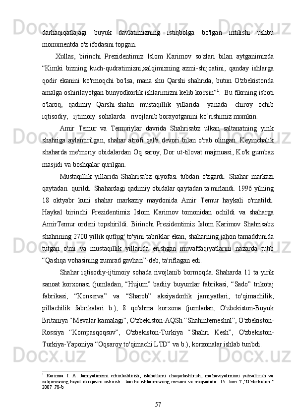 darhaqiqatlajagi   buyuk   davlatimizning   istiqbolga   bo'lgan   intilishi   ushbu
monumentda o'z ifodasini topgan. 
Xullas,   birinchi   Prezidentimiz   Islom   Karimov   so'zlari   bilan   aytganimizda
“Kimki   bizning   kuch-qudratimizni,xalqimizning   azmi-shijoatini,   qanday   ishlarga
qodir   ekanini   ko'rmoqchi   bo'lsa,   mana   shu   Qarshi   shahrida,   butun   O'zbekistonda
amalga oshirilayotgan bunyodkorlik ishlarimizni kelib ko'rsin” 1
.  Bu fikrning isboti
o'laroq,     qadimiy     Qarshi   shahri     mustaqillik     yillarida       yanada       chiroy     ochib
iqtisodiy,   ijtimoiy  sohalarda   rivojlanib borayotganini ko’rishimiz mumkin.   
Amir   Temur   va   Temuriylar   davrida   Shahrisabz   ulkan   saltanatning   yirik
shahriga   aylantirilgan,   shahar   atrofi   qal'a   devori   bilan   o'rab   olingan.   Keyinchalik
shaharda   me'moriy   obidalardan   Oq   saroy,   Dor   ut-tilovat   majmuasi,   Ko'k   gumbaz
masjidi va boshqalar qurilgan. 
Mustaqillik   yillarida   Shahrisabz   qiyofasi   tubdan   o'zgardi.   Shahar   markazi
qaytadan   qurildi. Shahardagi qadimiy obidalar qaytadan ta'mirlandi. 1996 yilning
18   oktyabr   kuni   shahar   markaziy   maydonida   Amir   Temur   haykali   o'rnatildi.
Haykal   birinchi   Prezident imiz   Islom   Karimov   tomonidan   ochildi   va   shaharga
AmirTemur   ordeni   topshirildi.   Birinchi   Prezidentimiz   Islom   Karimov   Shahrisabz
shahrining 2700 yillik qutlug' to'yini tabriklar ekan, shaharning jahon tamaddunida
tutgan   o'rni   va   mustaqillik   yillarida   erishgan   muvaffaqiyatlarini   nazarda   tutib
“Qashqa vohasining zumrad gavhari”-deb, ta'riflagan edi. 
Shahar  iqtisodiy-ijtimoiy sohada  rivojlanib bormoqda. Shaharda  11 ta yirik
sanoat   korxonasi   (jumladan,   “Hujum”   badiiy   buyumlar   fabrikasi,   “Sado”   trikotaj
fabrikasi,   “Konserva”   va   “Sharob”   aksiyadorlik   jamiyatlari,   to'qimachilik,
pillachilik   fabrikalari   b.),   8   qo'shma   korxona   (jumladan,   O'zbekiston-Buyuk
Britaniya “Mevalar kamalagi”, O'zbekiston-AQSh “Shahinterneshnl”, O'zbekiston-
Rossiya   “Kompasqoqsuv”,   O'zbekiston-Turkiya   “Shahri   Kesh”,   O'zbekiston-
Turkiya-Yaponiya “Oqsaroy to'qimachi LTD” va b.), korxonalar ishlab turibdi.
1
  Karimoa   I.   A.   Jamiyatimizni   erkinlashtirish,   islohotlarni   chuqurlashtirish,   ma’naviyatimizni   yuksaltirish   va
xalqimizning   hayot   darajasini   oshirish   -   barcha   ishlarimizning   mezoni   va   maqsadidir.   15   –tom.T.,”O‘zbekiston.”
2007 .78-b
57