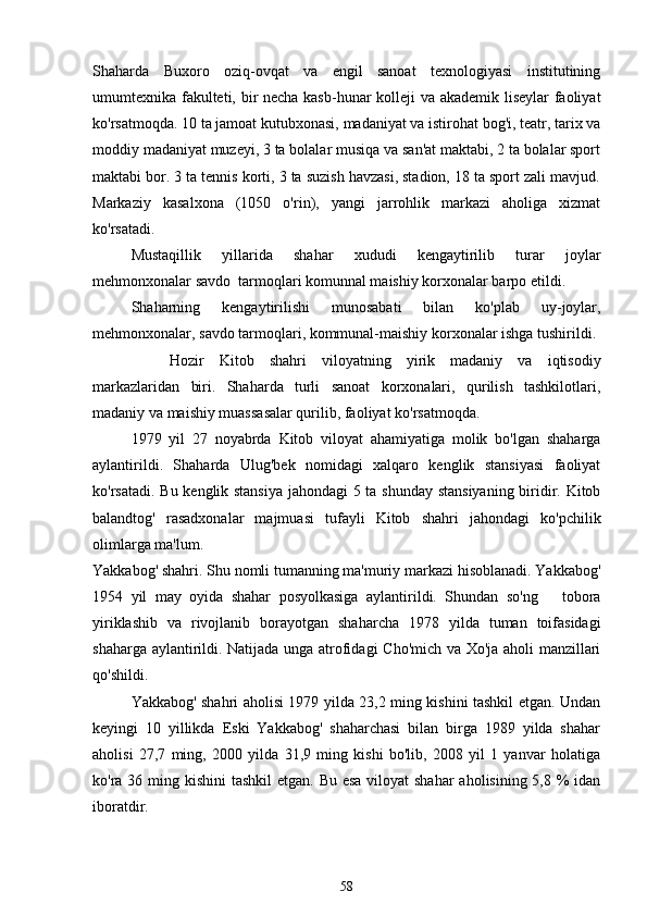 Shaharda   Buxoro   oziq-ovqat   va   engil   sanoat   texnologiyasi   institutining
umumtexnika fakulteti, bir necha kasb-hunar kolleji va akademik liseylar faoliyat
ko'rsatmoqda. 10 ta jamoat kutubxonasi, madaniyat va istirohat bog'i, teatr, tarix va
moddiy madaniyat muzeyi, 3 ta bolalar musiqa va san'at maktabi, 2 ta bolalar sport
maktabi bor. 3 ta tennis korti, 3 ta suzish havzasi, stadion, 18 ta sport zali mavjud.
Markaziy   kasalxona   (1050   o'rin),   yangi   jarrohlik   markazi   aholiga   xizmat
ko'rsatadi. 
Mustaqillik   yillarida   shahar   xududi   kengaytirilib   turar   joylar
mehmonxonalar savdo  tarmoqlari komunnal maishiy korxonalar barpo etildi.
Shaharning   kengaytirilishi   munosabati   bilan   ko'plab   uy-joylar,
mehmonxonalar, savdo tarmoqlari, kommunal-maishiy korxonalar ishga tushirildi. 
Hozir   Kitob   shahri   viloyatning   yirik   madaniy   va   iqtisodiy
markazlaridan   biri.   Shaharda   turli   sanoat   korxonalari,   qurilish   tashkilotlari,
madaniy va maishiy muassasalar qurilib, faoliyat ko'rsatmoqda.  
1979   yil   27   noyabrda   Kitob   viloyat   ahamiyatiga   molik   bo'lgan   shaharga
aylantirildi.   Shaharda   Ulug'bek   nomidagi   xalqaro   kenglik   stansiyasi   faoliyat
ko'rsatadi. Bu kenglik stansiya jahondagi 5 ta shunday stansiyaning biridir. Kitob
balandtog'   rasadxonalar   majmuasi   tufayli   Kitob   shahri   jahondagi   ko'pchilik
olimlarga ma'lum.
Yakkabog' shahri. Shu nomli tumanning ma'muriy markazi hisoblanadi. Yakkabog'
1954   yil   may   oyida   shahar   posyolkasiga   aylantirildi.   Shundan   so'ng       tobora
yiriklashib   va   rivojlanib   borayotgan   shaharcha   1978   yilda   tuman   toifasidagi
shaharga aylantirildi. Natijada unga atrofidagi  Cho'mich va Xo'ja aholi manzillari
qo'shildi.
Yakkabog' shahri aholisi 1979 yilda 23,2 ming kishini tashkil etgan. Undan
keyingi   10   yillikda   Eski   Yakkabog'   shaharchasi   bilan   birga   1989   yilda   shahar
aholisi   27,7   ming,   2000   yilda   31,9   ming   kishi   bo'lib,   2008   yil   1   yanvar   holatiga
ko'ra 36 ming kishini  tashkil  etgan. Bu esa  viloyat shahar  aholisining 5,8 %  idan
iboratdir.
58