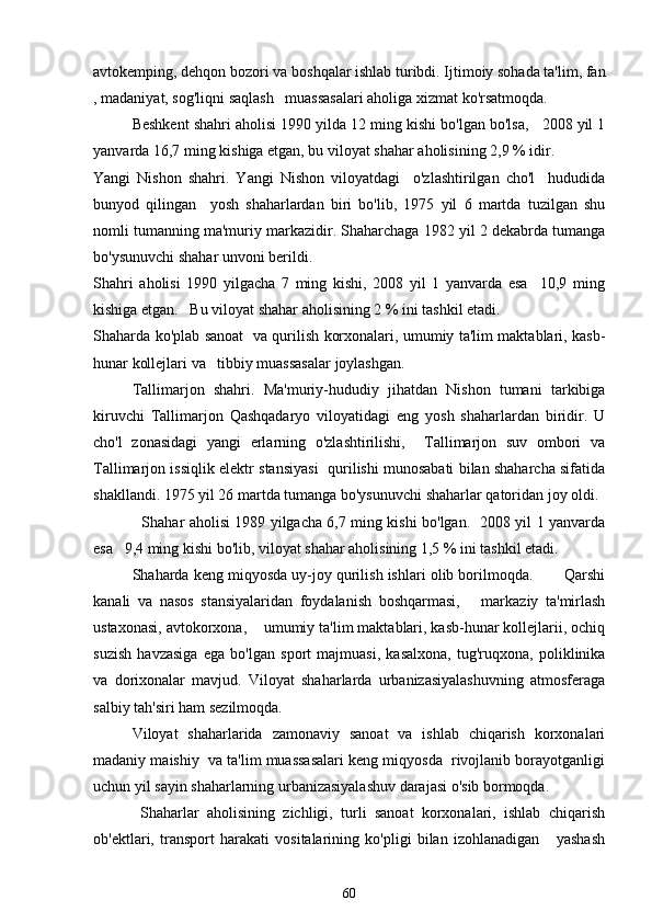 avtokemping, dehqon bozori va boshqalar ishlab turibdi. Ijtimoiy sohada ta'lim, fan
, madaniyat, sog'liqni saqlash   muassasalari aholiga xizmat ko'rsatmoqda.
Beshkent shahri aholisi 1990 yilda 12 ming kishi bo'lgan bo'lsa,   2008 yil 1
yanvarda 16,7 ming kishiga etgan, bu viloyat shahar aholisining 2,9 % idir.
Yangi   Nishon   shahri.   Yangi   Nishon   viloyatdagi     o'zlashtirilgan   cho'l     hududida
bunyod   qilingan     yosh   shaharlardan   biri   bo'lib,   1975   yil   6   martda   tuzilgan   shu
nomli tumanning ma'muriy markazidir. Shaharchaga 1982 yil 2 dekabrda tumanga
bo'ysunuvchi shahar unvoni berildi.  
Shahri   aholisi   1990   yilgacha   7   ming   kishi,   2008   yil   1   yanvarda   esa     10,9   ming
kishiga etgan.   Bu viloyat shahar aholisining 2 % ini tashkil etadi.
Shaharda ko'plab sanoat   va qurilish korxonalari, umumiy ta'lim maktablari, kasb-
hunar kollejlari va   tibbiy muassasalar joylashgan.
Tallimarjon   shahri.   Ma'muriy-hududiy   jihatdan   Nishon   tumani   tarkibiga
kiruvchi   Tallimarjon   Qashqadaryo   viloyatidagi   eng   yosh   shaharlardan   biridir.   U
cho'l   zonasidagi   yangi   erlarning   o'zlashtirilishi,     Tallimarjon   suv   ombori   va
Tallimarjon issiqlik elektr stansiyasi  qurilishi munosabati bilan shaharcha sifatida
shakllandi. 1975 yil 26 martda tumanga bo'ysunuvchi shaharlar qatoridan joy oldi. 
   Shahar aholisi 1989 yilgacha 6,7 ming kishi bo'lgan.   2008 yil 1 yanvarda
esa   9,4 ming kishi bo'lib, viloyat shahar aholisining 1,5 % ini tashkil etadi.
Shaharda keng miqyosda uy-joy qurilish ishlari olib borilmoqda.       Qarshi
kanali   va   nasos   stansiyalaridan   foydalanish   boshqarmasi,       markaziy   ta'mirlash
ustaxonasi, avtokorxona,    umumiy ta'lim maktablari, kasb-hunar kollejlarii, ochiq
suzish   havzasiga   ega   bo'lgan   sport   majmuasi,   kasalxona,   tug'ruqxona,   poliklinika
va   dorixonalar   mavjud.   Viloyat   shaharlarda   urbanizasiyalashuvning   atmosferaga
salbiy tah'siri ham sezilmoqda. 
Viloyat   shaharlarida   zamonaviy   sanoat   va   ishlab   chiqarish   korxonalari
madaniy maishiy  va ta'lim muassasalari keng miqyosda  rivojlanib borayotganligi
uchun yil sayin shaharlarning urbanizasiyalashuv darajasi o'sib bormoqda.
  Shaharlar   aholisining   zichligi,   turli   sanoat   korxonalari,   ishlab   chiqarish
ob'ektlari,   transport   harakati   vositalarining   ko'pligi   bilan   izohlanadigan       yashash
60 