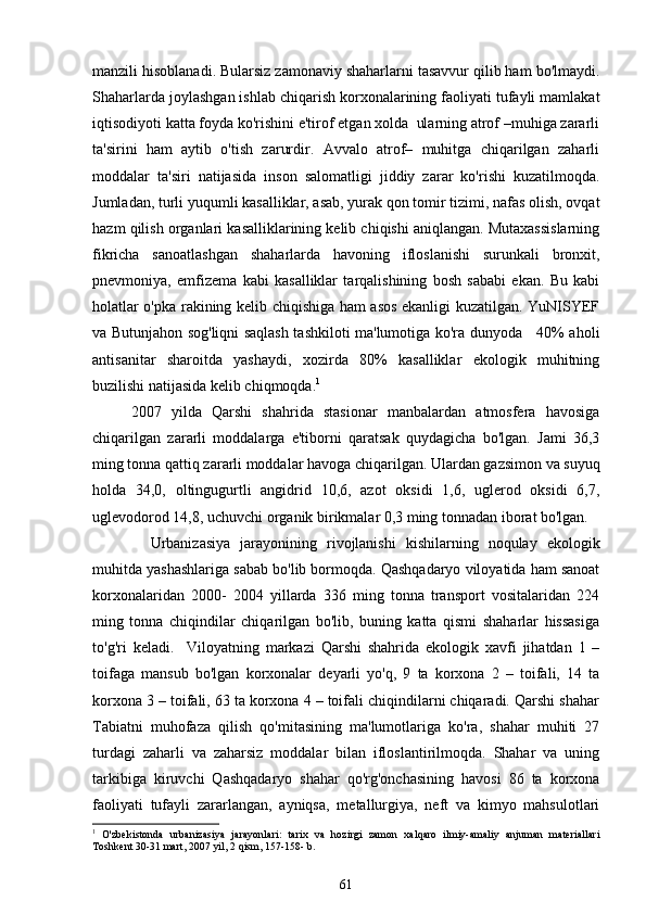 manzili hisoblanadi. Bularsiz zamonaviy shaharlarni tasavvur qilib ham bo'lmaydi.
Shaharlarda joylashgan ishlab chiqarish korxonalarining faoliyati tufayli mamlakat
iqtisodiyoti katta foyda ko'rishini e'tirof etgan xolda  ularning atrof –muhiga zararli
ta'sirini   ham   aytib   o'tish   zarurdir.   Avvalo   atrof–   muhitga   chiqarilgan   zaharli
moddalar   ta'siri   natijasida   inson   salomatligi   jiddiy   zarar   ko'rishi   kuzatilmoqda.
Jumladan, turli yuqumli kasalliklar, asab, yurak qon tomir tizimi, nafas olish, ovqat
hazm qilish organlari kasalliklarining kelib chiqishi aniqlangan. Mutaxassislarning
fikricha   sanoatlashgan   shaharlarda   havoning   ifloslanishi   surunkali   bronxit,
pnevmoniya,   emfizema   kabi   kasalliklar   tarqalishining   bosh   sababi   ekan.   Bu   kabi
holatlar o'pka rakining kelib chiqishiga ham asos ekanligi kuzatilgan. YuNISYEF
va Butunjahon sog'liqni saqlash tashkiloti ma'lumotiga ko'ra dunyoda     40% aholi
antisanitar   sharoitda   yashaydi,   xozirda   80%   kasalliklar   ekologik   muhitning
buzilishi natijasida kelib chiqmoqda. 1
 
2007   yilda   Qarshi   shahrida   stasionar   manbalardan   atmosfera   havosiga
chiqarilgan   zararli   moddalarga   e'tiborni   qaratsak   quydagicha   bo'lgan.   Jami   36,3
ming tonna qattiq zararli moddalar havoga chiqarilgan. Ulardan gazsimon va suyuq
holda   34,0,   oltingugurtli   angidrid   10,6,   azot   oksidi   1,6,   uglerod   oksidi   6,7,
uglevodorod 14,8, uchuvchi organik birikmalar 0,3 ming tonnadan iborat bo'lgan. 
      Urbanizasiya   jarayonining   rivojlanishi   kishilarning   noqulay   ekologik
muhitda yashashlariga sabab bo'lib bormoqda. Qashqadaryo viloyatida ham sanoat
korxonalaridan   2000-   2004   yillarda   336   ming   tonna   transport   vositalaridan   224
ming   tonna   chiqindilar   chiqarilgan   bo'lib,   buning   katta   qismi   shaharlar   hissasiga
to'g'ri   keladi.     Viloyatning   markazi   Qarshi   shahrida   ekologik   xavfi   jihatdan   1   –
toifaga   mansub   bo'lgan   korxonalar   deyarli   yo'q,   9   ta   korxona   2   –   toifali,   14   ta
korxona 3 – toifali, 63 ta korxona 4 – toifali chiqindilarni chiqaradi. Qarshi shahar
Tabiatni   muhofaza   qilish   qo'mitasining   ma'lumotlariga   ko'ra,   shahar   muhiti   27
turdagi   zaharli   va   zaharsiz   moddalar   bilan   ifloslantirilmoqda.   Shahar   va   uning
tarkibiga   kiruvchi   Qashqadaryo   shahar   qo'rg'onchasining   havosi   86   ta   korxona
faoliyati   tufayli   zararlangan,   ayniqsa,   metallurgiya,   neft   va   kimyo   mahsulotlari
1
  O'zbekistonda   urbanizasiya   jarayonlari:   tarix   va   hozirgi   zamon   xalqaro   ilmiy-amaliy   anjuman   materiallari
Toshkent 30-31 mart, 2007 yil, 2 qism, 157-158- b.
61