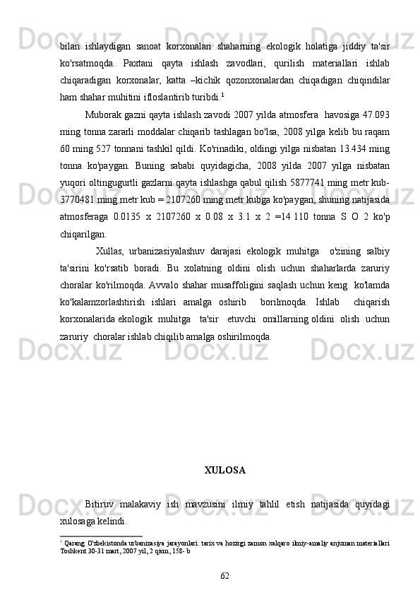 bilan   ishlaydigan   sanoat   korxonalari   shaharning   ekologik   holatiga   jiddiy   ta'sir
ko'rsatmoqda.   Paxtani   qayta   ishlash   zavodlari,   qurilish   materiallari   ishlab
chiqaradigan   korxonalar,   katta   –kichik   qozonxonalardan   chiqadigan   chiqindilar
ham shahar muhitini ifloslantirib turibdi. 1
Muborak gazni qayta ishlash zavodi 2007 yilda atmosfera   havosiga 47.093
ming tonna zararli moddalar chiqarib tashlagan bo'lsa, 2008 yilga kelib bu raqam
60 ming 527 tonnani tashkil qildi. Ko'rinadiki, oldingi yilga nisbatan 13.434 ming
tonna   ko'paygan.   Buning   sababi   quyidagicha,   2008   yilda   2007   yilga   nisbatan
yuqori oltingugurtli gazlarni qayta ishlashga qabul qilish 5877741 ming metr kub-
3770481 ming metr kub = 2107260 ming metr kubga ko'paygan, shuning natijasida
atmosferaga   0.0135   x   2107260   x   0.08   x   3.1   x   2   =14   110   tonna   S   O   2   ko'p
chiqarilgan.
    Xullas,   urbanizasiyalashuv   darajasi   ekologik   muhitga     o'zining   salbiy
ta'sirini   ko'rsatib   boradi.   Bu   xolatning   oldini   olish   uchun   shaharlarda   zaruriy
choralar   ko'rilmoqda.  Avvalo  shahar   musaffoligini   saqlash  uchun  keng   ko'lamda
ko'kalamzorlashtirish   ishlari   amalga   oshirib     borilmoqda.   Ishlab     chiqarish
korxonalarida ekologik  muhitga   ta'sir   etuvchi  omillarning oldini  olish  uchun
zaruriy  choralar ishlab chiqilib amalga oshirilmoqda.
                               
ХULOSA
Bitiruv   malakaviy   ish   mavzusini   ilmiy   tahlil   etish   natijasida   quyidagi
xulosaga kelindi. 
1
 Qarang O'zbekistonda urbanizasiya jarayonlari: tarix va hozirgi zamon xalqaro ilmiy-amaliy anjuman materiallari
Toshkent 30-31 mart, 2007 yil, 2 qism, 158- b
62 