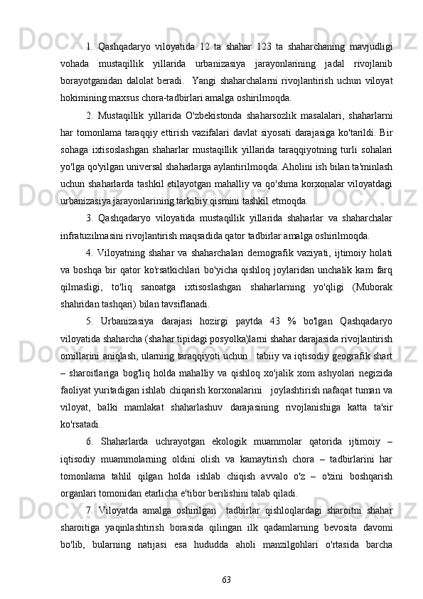 1.   Qashqadaryo   viloyatida   12   ta   shahar   123   ta   shaharchaning   mavjudligi
vohada   mustaqillik   yillarida   urbanizasiya   jarayonlarining   jadal   rivojlanib
borayotganidan   dalolat   beradi.     Yangi   shaharchalarni   rivojlantirish   uchun   viloyat
hokimining maxsus chora-tadbirlari amalga oshirilmoqda. 
2.   Mustaqillik   yillarida   O'zbekistonda   shaharsozlik   masalalari,   shaharlarni
har  tomonlama  taraqqiy ettirish vazifalari  davlat  siyosati  darajasiga ko'tarildi. Bir
sohaga   ixtisoslashgan   shaharlar   mustaqillik   yillarida   taraqqiyotning   turli   sohalari
yo'lga qo'yilgan universal shaharlarga aylantirilmoqda. Aholini ish bilan ta'minlash
uchun shaharlarda tashkil etilayotgan mahalliy va qo'shma korxonalar viloyatdagi
urbanizasiya jarayonlarining tarkibiy qismini tashkil etmoqda. 
3.   Qashqadaryo   viloyatida   mustaqillik   yillarida   shaharlar   va   shaharchalar
infratuzilmasini rivojlantirish maqsadida qator tadbirlar amalga oshirilmoqda. 
4.   Viloyatning   shahar   va   shaharchalari   demografik   vaziyati,   ijtimoiy   holati
va   boshqa   bir   qator   ko'rsatkichlari   bo'yicha   qishloq   joylaridan   unchalik   kam   farq
qilmasligi,   to'liq   sanoatga   ixtisoslashgan   shaharlarning   yo'qligi   (Muborak
shahridan tashqari) bilan tavsiflanadi. 
5.   Urbanizasiya   darajasi   hozirgi   paytda   43   %   bo'lgan   Qashqadaryo
viloyatida shaharcha (shahar tipidagi posyolka)larni shahar darajasida rivojlantirish
omillarini aniqlash, ularning taraqqiyoti uchun   tabiiy va iqtisodiy geografik shart
–   sharoitlariga   bog'liq   holda   mahalliy   va   qishloq   xo'jalik   xom   ashyolari   negizida
faoliyat yuritadigan ishlab chiqarish korxonalarini   joylashtirish nafaqat tuman va
viloyat,   balki   mamlakat   shaharlashuv   darajasining   rivojlanishiga   katta   ta'sir
ko'rsatadi.
6.   Shaharlarda   uchrayotgan   ekologik   muammolar   qatorida   ijtimoiy   –
iqtisodiy   muammolarning   oldini   olish   va   kamaytirish   chora   –   tadbirlarini   har
tomonlama   tahlil   qilgan   holda   ishlab   chiqish   avvalo   o'z   –   o'zini   boshqarish
organlari tomonidan etarlicha e'tibor berilishini talab qiladi.  
7.   Viloyatda   amalga   oshirilgan     tadbirlar   qishloqlardagi   sharoitni   shahar
sharoitiga   yaqinlashtirish   borasida   qilingan   ilk   qadamlarning   bevosita   davomi
bo'lib,   bularning   natijasi   esa   hududda   aholi   manzilgohlari   o'rtasida   barcha
63