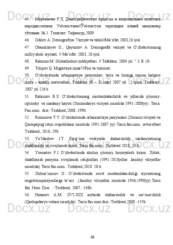 45. Муртазаева   Р. Ҳ.   Демографические   прцессы   и   национальная   политика
народнаселения   Узбекистана// Ўзбекистон   тарихидан   илмий   мақолалар
тўплами. № 1. Тошкент: Тафаккур,2009.
46. Odilov A. Demografiya: Vaziyat va tahlil//Ma’rifat.2003,26 iyul.
47. Otamirzayev   O.,   Qayumov   A.   Demografik   vaziyat   va   O‘zbekistonning
milliy aholi siyosati. // Ma’rifat. 2003, 26 iyul.
48. Rahmon M. Globallashuv ziddiyatlari. // Tafakkur. 2004 yil. “ 3. B 18-
49. Tolipov Q. Migratsiya nima?//Fan va turmush
50. O‘zbekistonda   urbanizatsiya   jarayonlari:   tarix   va   hozirgi   zamon   halqaro
ilmiy   –   amaliy   materiallari.   Toshkent   30   –   31   mart   2007   yil   .   2   qism,   Toshkent.
2007 yil 226 b
51. Rahimov   B.S.   O‘zbekistonning   mustamlakachilik   va   yillarida   ijtimoiy-
iqtisodiy  va madaniy hayoti (Surxondaryo viloyati misolida 1991-2008yy): Tarix.
Fan.nom...diss.-Toshkent,2008.-199b.
52. Rozimova Y.Y. O‘zbekistonda urbanizatsiya jarayonlari (Xorazm viloyati va
Qoraqalpog‘iston respublikasi misolida 1991-2007 yy) Tarix.fan.nom...avtoreferat
Toshkent, 2010,-29b
53. Yo‘ldashev   I.T.   Farg‘ona   vodiysida   shaharsozlik   madaniyatining
shakllanishi va rivojlanish tarixi. Tarix.fan.nom...Toshkent 2010, 23-b
54. Yormatov   F.J   O‘zbekistonda   aholini   ijtimoiy   himoyalash   tizimi:   Xolati,
shakllanish   jarayoni,   rivojlanish   istiqbollari   (1991-2010yillar.   Janubiy   viloyatlar
misolida) Tarix fan.nom...Toshkent,2010. 28-b.
55. Xolmo‘minov   X.   O‘zbekistonda   sovet   mustamlakachiligi   siyosatining
migratsionjarayonlarga   ta’siri     (Janubiy   viloyatlar   misolida   1946-1990yy):Tarix
fan. Nom. Diss…-Toshkent, 2007.- 148b.
56. Hasanov   A.M.   XVI-XIX   asrlarda   shaharsozlik   va   me’morchilik
(Qashqadaryo vohasi misolida): Tarix.fan.nom.diss.-Toshkent,2008.-155b.
68