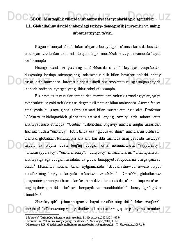 I -BOB.  Mustaqillik yillarida urbaniza t siya jarayonlaridagi o'zgarishlar.
1.1. Globallashuv davrida jahondagi tarixiy- demografik jarayonlar va uning
urbaniza t siyaga ta'siri .
    Bugun   insoniyat   shitob  bilan   o'zgarib   borayotgan,   o'tmish   tarixida   boshdan
o'tkazgan davrlardan tamomila farqlanadigan  murakkab ziddiyatli  zamonda  hayot
kechirmoqda. 
Hozirgi   kunda   er   yuzining   u   chekkasida   sodir   bo'layotgan   voqealardan
dunyoning   boshqa   mintaqasidagi   odamzot   zudlik   bilan   boxabar   bo'lishi   odatiy
tusga kirib bormoqda. Internet aloqasi  tufayli ona sayyoramizning istalgan  joyida
jahonda sodir bo'layotgan yangiliklar qabul qilinmoqda. 
Bu   davr   mutaxassislar   tomonidan   mazmunan   yuksak   texnologiyalar,   yalpi
axborotlashuv yoki tafakkur asri degan turli nomlar bilan atalmoqda. Ammo fan va
amaliyotda   bu   g'oya   globallashuv   atamasi   bilan   mustahkam   o'rin   oldi.   Professor
N.Jo'raev   ta'kidlaganidek   globalizm   atamasi   keyingi   yuz   yillarda   tobora   katta
ahamiyat   kasb   etmoqda.   “Global”   tushunchasi   lug'aviy   ma'nosi   nuqtai   nazaridan
fransuz   tilidan   “umumiy”,   lotin   tilida   esa   “globus-er   shari”   ma'nolarini   bildiradi.
Demak,   globalizm   tushunchasi   ana   shu   har   ikki   ma'noda   ham   bevosita   insoniyat
hayoti   va   taqdiri   bilan   bog'liq   bo'lgan   katta   muammolarni   “sayyoraviy”,
“umumsayyoraviy”,   “umuminsoniy”,   “dunyoviy”   muammolarni,   “umumplanetar”
ahamiyatga ega bo'lgan masalalar va global taraqqiyot istiqbollarini o'ziga qamrab
oladi. 1
  I.Karimov   so'zlari   bilan   aytganimizda   “Globallashuv-bu   avvalo   hayot
sur'atlarining   beqiyos   darajada   tezlashuvi   demakdir” 2
    Demakki,   globallashuv
jarayonining mohiyati ham odamlar, ham davlatlar o'rtasida, o'zaro aloqa va o'zaro
bog'liqlikning   haddan   tashqari   kengayib   va   murakkablashib   borayotganligidan
iboratdir. 3
Shunday   qilib,   jahon   miqyosida   hayot   sur'atlarining   shitob   bilan   rivojlanib
borishi globallashuvning ijobiy jihatlari bilan birga uning qator jiddiy muammolari
1
1 Jo'raev N. Tarix falsafasining nazariy asoslari.-T.: Ma'naviyat, 2008,408-409-b  
2
 Karimov.I.A. Yuksak ma'naviyat-yengilmas kuch.-T.: Ma'naviyat, 2008, 111-b
3
  Murtazaeva R.H. O'zbekistonda millatlararo munosabatlar  va bag'rikenglik. -T.: Universitet, 2007,6-b 
7 