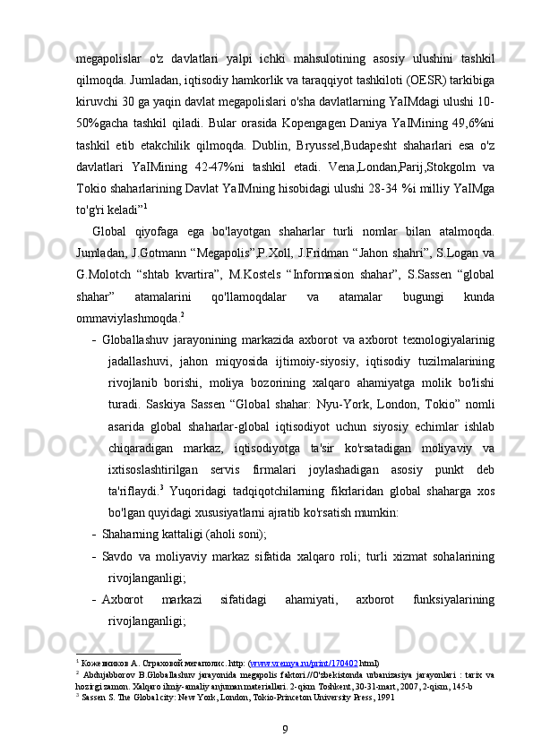 megapolislar   o'z   davlatlari   yalpi   ichki   mahsulotining   asosiy   ulushini   tashkil
qilmoqda. Jumladan, iqtisodiy hamkorlik va taraqqiyot tashkiloti (OESR) tarkibiga
kiruvchi 30 ga yaqin davlat megapolislari o'sha davlatlarning YaIMdagi ulushi 10-
50%gacha   tashkil   qiladi.   Bular   orasida   Kopengagen   Daniya   YaIMining   49,6%ni
tashkil   etib   etakchilik   qilmoqda.   Dublin,   Bryussel,Budapesht   shaharlari   esa   o'z
davlatlari   YaIMining   42-47%ni   tashkil   etadi.   Vena,Londan,Parij,Stokgolm   va
Tokio shaharlarining Davlat YaIMning hisobidagi ulushi 28-34   %i milliy YaIMga
to'g'ri keladi” 1
Global   qiyofaga   ega   bo'layotgan   shaharlar   turli   nomlar   bilan   atalmoqda.
Jumladan,   J.Gotmann   “Megapolis”,P.Xoll,   J.Fridman  “Jahon   shahri”,  S.Logan  va
G.Molotch   “shtab   kvartira”,   M.Kostels   “Informasion   shahar”,   S.Sassen   “global
shahar”   atamalarini   qo'llamoqdalar   va   atamalar   bugungi   kunda
ommaviylashmoqda. 2
 
 Globallashuv   jarayonining   markazida   axborot   va   axborot   texnologiyalarinig
jadallashuvi,   jahon   miqyosida   ijtimoiy-siyosiy,   iqtisodiy   tuzilmalarining
rivojlanib   borishi,   moliya   bozorining   xalqaro   ahamiyatga   molik   bo'lishi
turadi.   Saskiya   Sassen   “Global   shahar:   Nyu-York,   London,   Tokio”   nomli
asarida   global   shaharlar-global   iqtisodiyot   uchun   siyosiy   echimlar   ishlab
chiqaradigan   markaz,   iqtisodiyotga   ta'sir   ko'rsatadigan   moliyaviy   va
ixtisoslashtirilgan   servis   firmalari   joylashadigan   asosiy   punkt   deb
ta'riflaydi. 3
  Yuqoridagi   tadqiqotchilarning   fikrlaridan   global   shaharga   xos
bo'lgan quyidagi xususiyatlarni ajratib ko'rsatish mumkin:
 Shaharning kattaligi (aholi soni);
 Savdo   va   moliyaviy   markaz   sifatida   xalqaro   roli;   turli   xizmat   sohalarining
rivojlanganligi;
 Axborot   markazi   sifatidagi   ahamiyati,   axborot   funksiyalarining
rivojlanganligi;
1
  Кожевников А. Страховой мегаполис. http: ( www.vremya.ru/print/170402  html) 
2
  Abdujabborov   B.Globallashuv   jarayonida   megapolis   faktori.//O'zbekistonda   urbanizasiya   jarayonlari   :   tarix   va
hozirgi zamon. Xalqaro ilmiy-amaliy anjuman materiallari. 2-qism Toshkent, 30-31-mart, 2007, 2- q ism, 145-b
3
 Sassen S. The Global city: New York, London, Tokio-Princeton University Press, 1991
9