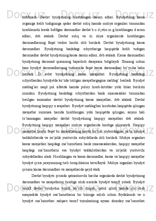 boMinadi.   Davlat   byudjetining   hisoblangan   darom   adlari.   Byudjetning   kassa
organiga   kelib   tushguniga   qadar   davlat   soliq   hamda   moliya   organlari   tomonidan
hisoblanishi kerak boMgan daromadlar davlat b u d jetin in g hisoblangan d arom
adlari,   deb   ataladi.   Davlat   soliq   va   m   oliya   organlarida   hisoblangan
daromadlarning   faqat   tezkor   hisobi   olib   boriladi.   Davlat   byudjetining   kassa
daromadlari.   Byudjetning   bankdagi   schyotlariga   haqiqatda   kelib   tushgan
daromadlar davlat byudjetining kassa darom adlari, deb ataladi. Kassa daromadlari
byudjetning   daromad   qismining   bajarilish   darajasini   belgilaydi.   Shuning   uchun
ham   byudjet   daromadlarining   tushumida   faqat   kassa   daromadlari   bo’yicha   baho
beriladi.   D   avlat   byudjetining   kassa   xarajatlari.   Byudjetning   bankdagi
schyotlaridan byudjetda ko’zda tutilgan xarajatlargagina mablag’ beriladi. Byudjet
mablag ’ ari   naqd   pul   sifatida   hamda   pulsiz   hisob-kitoblar   yo k i   bilan   berilishi
mumkin.   Byudjetning   bankdagi   schyotlaridan   bank   muassasalari   tomonidan
berilgan   summalar   davlat   byudjetining   kassa   xarajatlari,   deb   ataladi.   Davlat
byudjetining haqiqiy x arajatlari. Byudjet mablag'lari hisobidan haqiqatda qilingan
xarajatlar   summasi   hamda   hisoblangan   yoki   haqiqatda   qilingan,   ammo   hali
to’lanmagan   xarajatlar   davlat   byudjetining   haqiqiy   xarajatlari   deb   ataladi.
Byudjetning   haqiqiy   xarajatlari   moliya   organlarida   hisobga   olinmaydi.   Haqiqiy
xarajatlar hisobi faqat bu xarajatlarning paydo bo’lish joylaridagina, ya’ni byudjet
tashkilotlarida   va   xo’jalik   yurituvchi   subycktlarda   olib   boriladi.   Moliya   organlari
kassa  xarajatlari   haqidagi   ma’lumotlarni   bank  muassasalaridan,   haqiqiy  xarajatlar
haqidagi   ma’lumotlarni   esa   byudjet   tashkilotlaridan   va   xo'jalik   yurituvchi
subyektlardan oladi. Hisoblangan va kassa daromadlar, kassa va haqiqiy xarajatlar
byudjet ijrosi jarayonining turli bosqichlarini tavsiflaydi. Moliya organlari byudjet
ijrosini kassa daromadlari va xarajatlarida qayd etadi.
Davlat byudjeti ijrosida qatnashuvchi barcha organlarda davlat byudjetining
daromadlari   va   xarajatlarini   hisobga   olish   asosida   byudjet   tasnifi   yotadi.   Byudjet
tasnifi   davlat   byudjetini   tuzish,   ko’rib   chiqish,   qabul   qilish   hamda   ijro   etish
maqsadida   byudjet   ma’lumotlarini   bir   tizimga   solish   uchun   foydalanish   va   u
byudjet   ma’lumotlari   xalqaro   tasnif   tizimlarining   aynan   shunday   ma’lumotlari