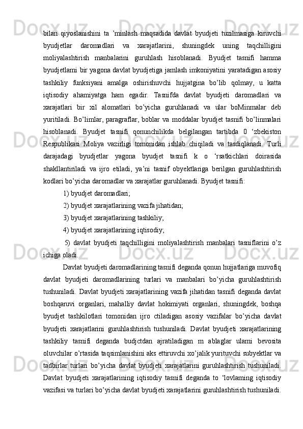 bilan   qiyoslanishini   ta   ’minlash   maqsadida   davlat   byudjeti   tuzilmasiga   kiruvchi
byudjetlar   daromadlari   va   xarajatlarini,   shuningdek   uning   taqchilligini
moliyalashtirish   manbalarini   guruhlash   hisoblanadi.   Byudjet   tasnifi   hamma
byudjetlami bir yagona davlat byudjetiga jamlash imkoniyatini yaratadigan asosiy
tashkiliy   funksiyani   amalga   oshirishuvchi   hujjatgina   bo’lib   qolmay,   u   katta
iqtisodiy   ahamiyatga   ham   egadir.   Tasnifda   davlat   byudjeti   daromadlari   va
xarajatlari   bir   xil   alomatlari   bo’yicha   guruhlanadi   va   ular   boMinmalar   deb
yuritiladi.   Bo’limlar,   paragraflar,   boblar   va   moddalar   byudjet   tasnifi   bo’linmalari
hisoblanadi.   Byudjet   tasnifi   qonunchilikda   belgilangan   tartibda   0   ‘zbekiston
Respublikasi   Moliya   vazirligi   tomonidan   ishlab   chiqiladi   va   tasdiqlanadi.   Turli
darajadagi   byudjetlar   yagona   byudjet   tasnifi   k   o   ‘rsatkichlari   doirasida
shakllantiriladi   va   ijro   etiladi,   ya’ni   tasnif   obyektlariga   berilgan   guruhlashtirish
kodlari bo’yicha daromadlar va xarajatlar guruhlanadi. Byudjet tasnifi:
 1) byudjet daromadlari;
 2) byudjet xarajatlarining vazifa jihatidan;
 3) byudjet xarajatlarining tashkiliy; 
 4) byudjet xarajatlarining iqtisodiy;
  5)   davlat   byudjeti   taqchilligini   moliyalashtirish   manbalari   tasniflarini   o’z
ichiga oladi.
 Davlat byudjeti daromadlarining tasnifi deganda qonun hujjatlariga muvofiq
davlat   byudjeti   daromadlarining   turlari   va   manbalari   bo’yicha   guruhlashtirish
tushuniladi. Davlat byudjeti xarajatlarining vazifa jihatidan tasnifi deganda davlat
boshqaruvi   organlari,   mahalliy   davlat   hokimiyati   organlari,   shuningdek,   boshqa
byudjet   tashkilotlari   tomonidan   ijro   ctiladigan   asosiy   vazifalar   bo’yicha   davlat
byudjeti   xarajatlarini   guruhlashtirish   tushuniladi.   Davlat   byudjeti   xarajatlarining
tashkiliy   tasnifi   deganda   budjctdan   ajratiladigan   m   ablaglar   ulami   bevosita
oluvchilar o’rtasida taqsimlanishini aks ettiruvchi xo’jalik yurituvchi subyektlar va
tadbirlar   turlari   bo’yicha   davlat   byudjeti   xarajatlarini   guruhlashtirish   tushuniladi.
Davlat   byudjeti   xarajatlarining   iqtisodiy   tasnifi   deganda   to   ‘lovlaming   iqtisodiy
vazifasi va turlari bo’yicha davlat byudjeti xarajatlarini guruhlashtirish tushuniladi.