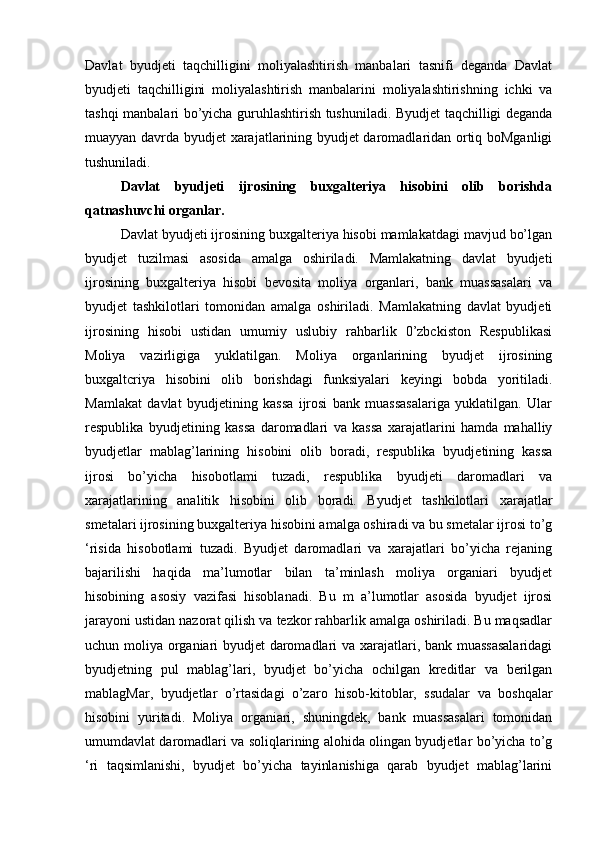 Davlat   byudjeti   taqchilligini   moliyalashtirish   manbalari   tasnifi   deganda   Davlat
byudjeti   taqchilligini   moliyalashtirish   manbalarini   moliyalashtirishning   ichki   va
tashqi manbalari bo’yicha guruhlashtirish tushuniladi. Byudjet taqchilligi deganda
muayyan davrda byudjet xarajatlarining byudjet daromadlaridan ortiq boMganligi
tushuniladi.      
Davlat   byudjeti   ijrosining   buxgalteriya   hisobini   olib   borishda
qatnashuvchi organlar.
Davlat byudjeti ijrosining buxgalteriya hisobi mamlakatdagi mavjud bo’lgan
byudjet   tuzilmasi   asosida   amalga   oshiriladi.   Mamlakatning   davlat   byudjeti
ijrosining   buxgalteriya   hisobi   bevosita   moliya   organlari,   bank   muassasalari   va
byudjet   tashkilotlari   tomonidan   amalga   oshiriladi.   Mamlakatning   davlat   byudjeti
ijrosining   hisobi   ustidan   umumiy   uslubiy   rahbarlik   0’zbckiston   Respublikasi
Moliya   vazirligiga   yuklatilgan.   Moliya   organlarining   byudjet   ijrosining
buxgaltcriya   hisobini   olib   borishdagi   funksiyalari   keyingi   bobda   yoritiladi.
Mamlakat   davlat   byudjetining   kassa   ijrosi   bank   muassasalariga   yuklatilgan.   Ular
respublika   byudjetining   kassa   daromadlari   va   kassa   xarajatlarini   hamda   mahalliy
byudjetlar   mablag’larining   hisobini   olib   boradi,   respublika   byudjetining   kassa
ijrosi   bo’yicha   hisobotlami   tuzadi,   respublika   byudjeti   daromadlari   va
xarajatlarining   analitik   hisobini   olib   boradi.   Byudjet   tashkilotlari   xarajatlar
smetalari ijrosining buxgalteriya hisobini amalga oshiradi va bu smetalar ijrosi to’g
‘risida   hisobotlami   tuzadi.   Byudjet   daromadlari   va   xarajatlari   bo’yicha   rejaning
bajarilishi   haqida   ma’lumotlar   bilan   ta’minlash   moliya   organiari   byudjet
hisobining   asosiy   vazifasi   hisoblanadi.   Bu   m   a’lumotlar   asosida   byudjet   ijrosi
jarayoni ustidan nazorat qilish va tezkor rahbarlik amalga oshiriladi. Bu maqsadlar
uchun moliya organiari byudjet daromadlari va xarajatlari, bank muassasalaridagi
byudjetning   pul   mablag’lari,   byudjet   bo’yicha   ochilgan   kreditlar   va   berilgan
mablagMar,   byudjetlar   o’rtasidagi   o’zaro   hisob-kitoblar,   ssudalar   va   boshqalar
hisobini   yuritadi.   Moliya   organiari,   shuningdek,   bank   muassasalari   tomonidan
umumdavlat daromadlari va soliqlarining alohida olingan byudjetlar bo’yicha to’g
‘ri   taqsimlanishi,   byudjet   bo’yicha   tayinlanishiga   qarab   byudjet   mablag’larini