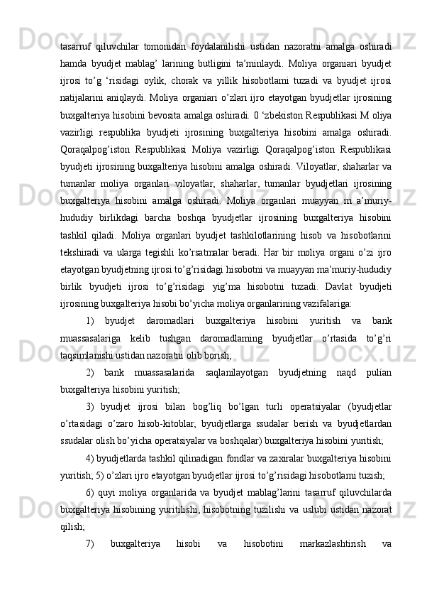 tasarruf   qiluvchilar   tomonidan   foydalanilishi   ustidan   nazoratni   amalga   oshiradi
hamda   byudjet   mablag’   larining   butligini   ta’minlaydi.   Moliya   organiari   byudjet
ijrosi   to’g   ‘risidagi   oylik,   chorak   va   yillik   hisobotlami   tuzadi   va   byudjet   ijrosi
natijalarini   aniqlaydi. Moliya  organiari  o’zlari  ijro etayotgan  byudjetlar  ijrosining
buxgalteriya hisobini bevosita amalga oshiradi.   0 ‘zbekiston Respublikasi M oliya
vazirligi   respublika   byudjeti   ijrosining   buxgalteriya   hisobini   amalga   oshiradi.
Qoraqalpog’iston   Respublikasi   Moliya   vazirligi   Qoraqalpog’iston   Respublikasi
byudjeti  ijrosining buxgalteriya hisobini  amalga oshiradi. Viloyatlar, shaharlar  va
tumanlar   moliya   organlari   viloyatlar,   shaharlar,   tumanlar   byudjetlari   ijrosining
buxgalteriya   hisobini   amalga   oshiradi.   Moliya   organlari   muayyan   m   a’muriy-
hududiy   birlikdagi   barcha   boshqa   byudjetlar   ijrosining   buxgalteriya   hisobini
tashkil   qiladi.   Moliya   organlari   byudjet   tashkilotlarining   hisob   va   hisobotlarini
tekshiradi   va   ularga   tegishli   ko’rsatmalar   beradi.   Har   bir   moliya   organi   o’zi   ijro
etayotgan byudjetning ijrosi to’g’risidagi hisobotni va muayyan ma’muriy-hududiy
birlik   byudjeti   ijrosi   to’g’risidagi   yig’ma   hisobotni   tuzadi.   Davlat   byudjeti
ijrosining buxgalteriya hisobi bo’yicha moliya organlarining vazifalariga: 
1)   byudjet   daromadlari   buxgalteriya   hisobini   yuritish   va   bank
muassasalariga   kelib   tushgan   daromadlaming   byudjetlar   o’rtasida   to’g’ri
taqsimlanishi ustidan nazoratni olib borish; 
2)   bank   muassasalarida   saqlanilayotgan   byudjetning   naqd   pulían
buxgalteriya hisobini yuritish; 
3)   byudjet   ijrosi   bilan   bog’liq   bo’lgan   turli   operatsiyalar   (byudjetlar
o’rtasidagi   o’zaro   hisob-kitoblar,   byudjetlarga   ssudalar   berish   va   byudjetlardan
ssudalar olish bo’yicha operatsiyalar va boshqalar) buxgalteriya hisobini yuritish; 
4) byudjetlarda tashkil qilinadigan fondlar va zaxiralar buxgalteriya hisobini
yuritish; 5) o’zlari ijro etayotgan byudjetlar ijrosi to’g’risidagi hisobotlami tuzish; 
6)   quyi   moliya   organlarida   va   byudjet   mablag’larini   tasarruf   qiluvchilarda
buxgalteriya   hisobining   yuritilishi,   hisobotning   tuzilishi   va   uslubi   ustidan   nazorat
qilish; 
7)   buxgalteriya   hisobi   va   hisobotini   markazlashtirish   va