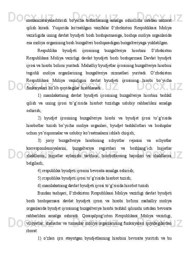 mexanizatsiyalashtirish   bo'yicha   tadbirlaming   amalga   oshirilishi   ustidan   nazorat
qilish   kiradi.   Yuqorida   ko'rsatilgan   vazifalar   0’zbekiston   Respublikasi   Moliya
vazirligida  uning davlat  byudjeti   bosh  boshqarmasiga,  boshqa  moliya  organlarida
esa moliya organining bosh buxgalteri boshqaradigan buxgalteriyaga yuklatilgan.
Respublika   byudjeti   ijrosining   buxgalteriya   hisobini   0’zbekiston
Respublikasi   Moliya   vazirligi   davlat   byudjeti   bosh   boshqarmasi   Davlat   byudjeti
ijrosi va hisobi bolimi yuritadi. Mahalliy byudjetlar ijrosining buxgalteriya hisobini
tegishli   moliya   organlarining   buxgalteriya   xizmatlari   yuritadi.   O’zbekiston
Respublikasi   Moliya   vazirligini   davlat   byudjeti   ijrosining   hisobi   bo’yicha
funksiyalari bo’lib quyidagilar hisoblanadi: 
1)   mamlakatning   davlat   byudjeti   ijrosining   buxgalteriya   hisobini   tashkil
qilish   va   uning   ijrosi   to’g’risida   hisobot   tuzishga   uslubiy   rahbarlikni   amalga
oshirish; 
2)   byudjet   ijrosining   buxgalteriya   hisobi   va   byudjet   ijrosi   to’g’risida
hisobotlar   tuzish   bo’yicha   moliya   organlari,   byudjet   tashkilotlari   va   boshqalar
uchun yo’riqnomalar va uslubiy ko’rsatmalami ishlab chiqish; 
3)   joriy   buxgalteriya   hisobining   schyotlar   rejasini   va   schyotlar
korrespondensiyalarini,   buxgalteriya   registrlari   va   boshlang’ich   hujjatlar
shakllarini,   hujjatlar   aylanishi   tartibini,   hisobotlaming   hajmlari   va   shakllarini
belgilash; 
4) respublika byudjeti ijrosini bevosita amalga oshirish; 
5) rcspublika byudjeti ijrosi to’g’risida hisobot tuzish; 
6) mamlakatning davlat byudjeti ijrosi to’g’risida hisobot tuzish. 
Bundan   tashqari,   0’zbekiston   Respublikasi   Moliya   vazirligi   davlat   byudjeti
bosh   boshqarmasi   davlat   byudjeti   ijrosi   va   hisobi   bo'limi   mahalliy   moliya
organlarida byudjet ijrosining buxgalteriya hisobi tashkil qilinishi ustidan bevosita
rahbarlikni   amalga   oshiradi.   Qoraqalpog’iston   Respublikasi   Moliya   vazirligi,
viloyatlar, shaharlar va tumanlar moliya organlarining funksiyalari quyidagilardan
iborat: 
1)   o’zlari   ijro   etayotgan   byudjetlaming   hisobini   bevosita   yuritish   va   bu