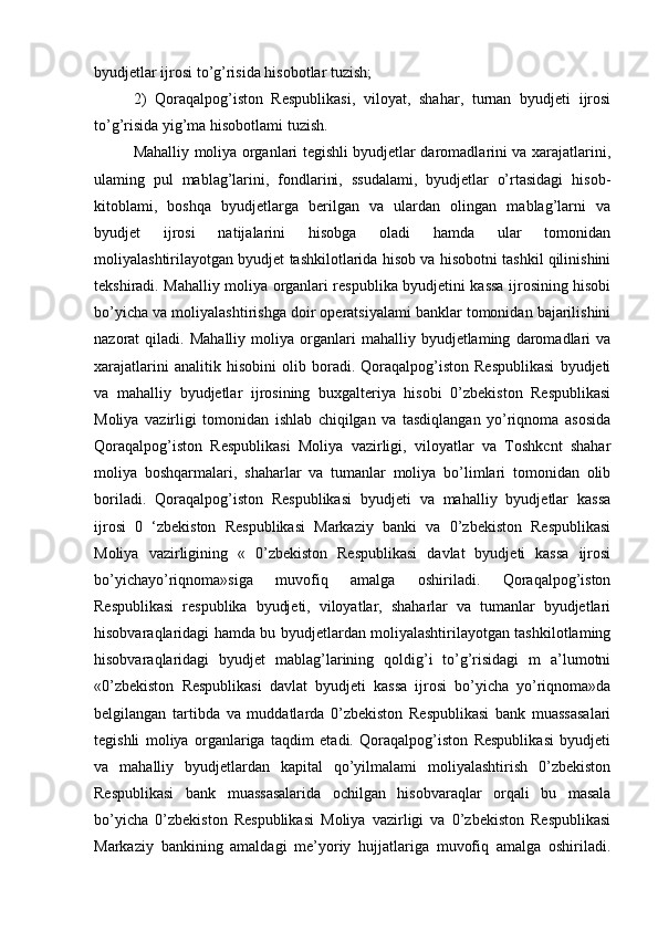 byudjetlar ijrosi to’g’risida hisobotlar tuzish; 
2)   Qoraqalpog’iston   Respublikasi,   viloyat,   shahar,   turnan   byudjeti   ijrosi
to’g’risida yig’ma hisobotlami tuzish. 
Mahalliy moliya organlari tegishli byudjetlar daromadlarini va xarajatlarini,
ulaming   pul   mablag’larini,   fondlarini,   ssudalami,   byudjetlar   o’rtasidagi   hisob-
kitoblami,   boshqa   byudjetlarga   berilgan   va   ulardan   olingan   mablag’larni   va
byudjet   ijrosi   natijalarini   hisobga   oladi   hamda   ular   tomonidan
moliyalashtirilayotgan byudjet tashkilotlarida hisob va hisobotni tashkil qilinishini
tekshiradi. Mahalliy moliya organlari respublika byudjetini kassa ijrosining hisobi
bo’yicha va moliyalashtirishga doir operatsiyalami banklar tomonidan bajarilishini
nazorat   qiladi.   Mahalliy   moliya  organlari   mahalliy   byudjetlaming   daromadlari   va
xarajatlarini   analitik   hisobini   olib   boradi.   Qoraqalpog’iston   Respublikasi   byudjeti
va   mahalliy   byudjetlar   ijrosining   buxgalteriya   hisobi   0’zbekiston   Respublikasi
Moliya   vazirligi   tomonidan   ishlab   chiqilgan   va   tasdiqlangan   yo’riqnoma   asosida
Qoraqalpog’iston   Respublikasi   Moliya   vazirligi,   viloyatlar   va   Toshkcnt   shahar
moliya   boshqarmalari,   shaharlar   va   tumanlar   moliya   bo’limlari   tomonidan   olib
boriladi.   Qoraqalpog’iston   Respublikasi   byudjeti   va   mahalliy   byudjetlar   kassa
ijrosi   0   ‘zbekiston   Respublikasi   Markaziy   banki   va   0’zbekiston   Respublikasi
Moliya   vazirligining   «   0’zbekiston   Respublikasi   davlat   byudjeti   kassa   ijrosi
bo’yichayo’riqnoma»siga   muvofiq   amalga   oshiriladi.   Qoraqalpog’iston
Respublikasi   respublika   byudjeti,   viloyatlar,   shaharlar   va   tumanlar   byudjetlari
hisobvaraqlaridagi hamda bu byudjetlardan moliyalashtirilayotgan tashkilotlaming
hisobvaraqlaridagi   byudjet   mablag’larining   qoldig’i   to’g’risidagi   m   a’lumotni
«0’zbekiston   Respublikasi   davlat   byudjeti   kassa   ijrosi   bo’yicha   yo’riqnoma»da
belgilangan   tartibda   va   muddatlarda   0’zbekiston   Respublikasi   bank   muassasalari
tegishli   moliya   organlariga   taqdim   etadi.   Qoraqalpog’iston   Respublikasi   byudjeti
va   mahalliy   byudjetlardan   kapital   qo’yilmalami   moliyalashtirish   0’zbekiston
Respublikasi   bank   muassasalarida   ochilgan   hisobvaraqlar   orqali   bu   masala
bo’yicha   0’zbekiston   Respublikasi   Moliya   vazirligi   va   0’zbekiston   Respublikasi
Markaziy   bankining   amaldagi   me’yoriy   hujjatlariga   muvofiq   amalga   oshiriladi.