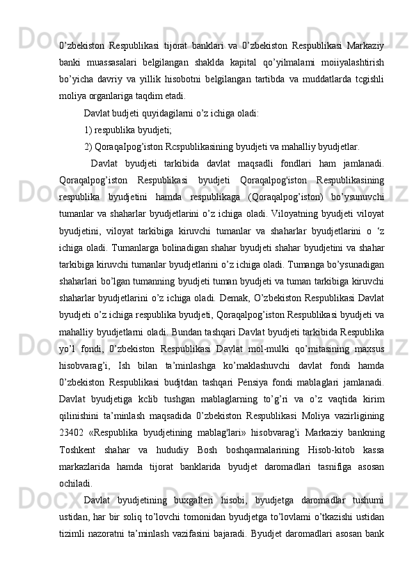 0’zbekiston   Respublikasi   tijorat   banklari   va   0’zbekiston   Respublikasi   Markaziy
banki   muassasalari   belgilangan   shaklda   kapital   qo’yilmalami   moiiyalashtirish
bo’yicha   davriy   va   yillik   hisobotni   belgilangan   tartibda   va   muddatlarda   tcgishli
moliya organlariga taqdim etadi.
Davlat budjeti quyidagilarni o’z ichiga oladi: 
1) respublika byudjeti; 
2) QoraqaIpog’iston Rcspublikasining byudjeti va mahalliy byudjetlar.
  Davlat   byudjeti   tarkibida   davlat   maqsadli   fondlari   ham   jamlanadi.
Qoraqalpog’iston   Respublikasi   byudjeti   Qoraqalpog'iston   Respublikasining
respublika   byudjetini   hamda   respublikaga   (Qoraqalpog’iston)   bo’ysunuvchi
tumanlar   va   shaharlar   byudjetlarini   o’z   ichiga   oladi.   Viloyatning   byudjeti   viloyat
byudjetini,   viloyat   tarkibiga   kiruvchi   tumanlar   va   shaharlar   byudjetlarini   o   ‘z
ichiga oladi. Tumanlarga bolinadigan shahar  byudjeti shahar byudjetini va shahar
tarkibiga kiruvchi tumanlar byudjetlarini o’z ichiga oladi. Tumanga bo’ysunadigan
shaharlari bo’lgan tumanning byudjeti tuman byudjeti va tuman tarkibiga kiruvchi
shaharlar  byudjetlarini  o’z ichiga oladi. Demak,  O’zbekiston  Respublikasi  Davlat
byudjeti o’z ichiga respublika byudjeti, Qoraqalpog’iston Respublikasi byudjeti va
mahalliy byudjetlarni oladi. Bundan tashqari Davlat byudjeti tarkibida Respublika
yo’l   fondi,   0’zbekiston   Respublikasi   Davlat   mol-mulki   qo’mitasining   maxsus
hisobvarag’i,   Ish   bilan   ta’minlashga   ko’maklashuvchi   davlat   fondi   hamda
0’zbekiston   Respublikasi   budjtdan   tashqari   Pensiya   fondi   mablaglari   jamlanadi.
Davlat   byudjetiga   kclib   tushgan   mablaglarning   to’g’ri   va   o’z   vaqtida   kirim
qilinishini   ta’minlash   maqsadida   0’zbekiston   Respublikasi   Moliya   vazirligining
23402   «Respublika   byudjetining   mablag'lari»   hisobvarag’i   Markaziy   bankning
Toshkent   shahar   va   hududiy   Bosh   boshqarmalarining   Hisob-kitob   kassa
markazlarida   hamda   tijorat   banklarida   byudjet   daromadlari   tasnifiga   asosan
ochiladi.
Davlat   byudjetining   buxgalteri   hisobi,   byudjetga   daromadlar   tushumi
ustidan, har  bir soliq to’lovchi  tomonidan byudjetga to’lovlami o’tkazishi  ustidan
tizimli   nazoratni   ta’minlash   vazifasini   bajaradi.  Byudjet   daromadlari   asosan   bank